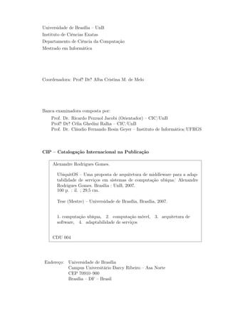 Universidade de Brasília – UnB
Instituto de Ciências Exatas
Departamento de Ciência da Computação
Mestrado em Informática
Coordenadora: Profa
.̄ Dra
.̄ Alba Cristina M. de Melo
Banca examinadora composta por:
Prof. Dr. Ricardo Pezzuol Jacobi (Orientador) – CIC/UnB
Profa
.̄ Dra
.̄ Célia Ghedini Ralha – CIC/UnB
Prof. Dr. Cláudio Fernando Resin Geyer – Instituto de Informática/UFRGS
CIP – Catalogação Internacional na Publicação
Alexandre Rodrigues Gomes.
UbiquitOS – Uma proposta de arquitetura de middleware para a adap-
tabilidade de serviços em sistemas de computação ubíqua/ Alexandre
Rodrigues Gomes. Brasília : UnB, 2007.
100 p. : il. ; 29,5 cm.
Tese (Mestre) – Universidade de Brasília, Brasília, 2007.
1. computação ubíqua, 2. computação móvel, 3. arquitetura de
software, 4. adaptabilidade de serviços
CDU 004
Endereço: Universidade de Brasília
Campus Universitário Darcy Ribeiro – Asa Norte
CEP 70910–900
Brasília – DF – Brasil
 