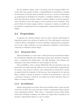 Em um ambiente ubíquo, como o do projeto Aura da Carnegie Mellon Uni-
versity [15], seria possível verificar a impossibilidade de transferência completa
do documento de Luciana antes da partida de seu vôo e, através de observações
na progamação de decolagens do aeroporto e avaliações climáticas e de tráfego
aéreo para previsão de atrasos, orientar a usuária a dirigir-se ao portão mais pró-
ximo cujo fluxo na rede não impeça a total conclusão de suas atividades. Esta
pró-atividade do sistema agrega conforto e segurança à usuária, na medida em
que garante o cumprimento de seus compromissos e proporciona-lhe maior como-
didade.
2.2 Propriedades
A proposta dos sistemas ubíquos surge em meio à intensa pulverização de
dispositivos móveis em contextos do mundo real. Para efetivamente caracterizar
o ideal de Weiser e distingui-lo de outras novidades computacionais, pesquisado-
res de todo o globo registram, em suas publicações acadêmicas, características
essenciais ao verdadeiro cenário ubíquo.
2.2.1 Integração física
Espaços inteligentes, os smart spaces, reduto precursor da computação ubíqua,
são naturalmente definidos pela colaboração intensa entre elementos computaci-
onais e componentes do mundo físico. Em [16], Kindberg e Fox definem esta
integração como ponto irrefutável à caracterização da ubicomp.
Para exemplificar, citam o projeto MediaCups [17], que demonstra como um
objeto físico do mundo real pode infiltrar-se em um cenário lógico computacional.
No projeto, uma xícara de café que, como componente do mundo físico, assume
seu papel natural de recipiente de café mas que, como integrante de um universo
lógico, também é dotada de sensores e recursos de processamento e rede, que
a permitem comunicar o estado de seu usuário aos demais elementos, físicos ou
lógicos, do espaço inteligente.
2.2.2 Invisibilidade
Quanto mais presente em nossas vidas uma tecnologia estiver, menos peceptí-
vel ela deve ser [13]. Não é por acaso que se define a computação ubíqua também
como computação invisível. Nesta ótica, o computador torna-se pedra funda-
mental das atividades cotidianas mas dilui-se no mundo físico tornando-se tão
presente e imperceptível quanto o ar que se respira.
20
 