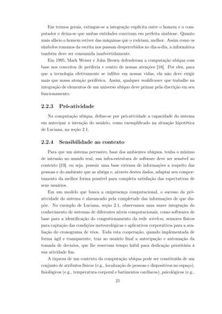 Em termos gerais, extingue-se a integração explícita entre o homem e o com-
putador e deixa-se que ambas entidades convivam em perfeita simbiose. Quanto
mais alheio o homem estiver das máquinas que o rodeiam, melhor. Assim como os
símbolos romanos da escrita nos passam despercebidos no dia-a-dia, a informática
também deve ser consumida inadvertidamente.
Em 1995, Mark Weiser e John Brown defenderam a computação ubíqua com
base nos conceitos de periferia e centro de nossas atenções [18]. Por eles, para
que a tecnologia efetivamente se infiltre em nossas vidas, ela não deve exigir
mais que nossa atenção periférica. Assim, qualquer middleware que trabalhe na
integração de elementos de um universo ubíquo deve primar pela discrição em seu
funcionamento.
2.2.3 Pró-atividade
Na computação ubíqua, define-se por pró-atividade a capacidade do sistema
em antecipar a intenção do usuário, como exemplificado na situação hipotética
de Luciana, na seção 2.1.
2.2.4 Sensibilidade ao contexto
Para que um sistema pervasivo, base dos ambientes ubíquos, tenha o mínimo
de intrusão no mundo real, sua infra-estrutura de software deve ser sensível ao
contexto [19], ou seja, possuir uma base extensa de informações a respeito das
pessoas e do ambiente que as abriga e, através destes dados, adaptar seu compor-
tamento da melhor forma possível para completa satisfação das espectativas de
seus usuários.
Em um modelo que busca a onipresença computacional, o sucesso da pró-
atividade do sistema é alavancado pela completude das informações de que dis-
põe. No exemplo de Luciana, seção 2.1, observamos uma suave integração do
conhecimento de sistemas de diferentes níveis computacionais, como softwares de
base para a identificação do congestionamento da rede wireless, sensores físicos
para captação das condições meteorológicas e aplicativos corporativos para a ava-
liação do cronograma de vôos. Toda esta cooperação, quando implementada de
forma ágil e transparente, traz ao usuário final a antecipação e automação da
tomada de decisões, que lhe reservam tempo hábil para dedicação prioritária à
sua atividade fim.
A riqueza de um contexto da computação ubíqua pode ser constituída de um
conjunto de atributos físicos (e.g., localização de pessoas e dispositivos no espaço),
fisiológicos (e.g., temperatura corporal e batimentos cardíacos), psicológicos (e.g.,
21
 