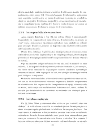 alegria, ansiedade, angústia, irritação), histórico de atividades, padrão de com-
portamento, entre outros [14]. Com esta bagagem de informações, assim como
uma secretária executiva deve ser capaz de antecipar os desejos de seu chefe e,
diante de um cenário de irritação, incomodá-lo apenas em situações de emergên-
cia, a computação ubíqua também deve buscar a coleta de dados para evitar ao
máximo a necessidade de chamar a atenção de de seus usuários.
2.2.5 Interoperabilidade espontânea
Ainda segundo Kindberg e Fox [16], um sistema ubíquo é simploriamente
fragmentado em componentes de infra-estrutura, de natureza fixa em relação ao
smart space, e componentes espontâneos, entendidos como unidades de software
para abstração de serviços, recursos ou dispositivos em constante deslocamento
entre ambientes distintos.
Dentro desta definição, é apresentada a interoperabilidade espontânea como
característica desejável a implementações da computação ubíqua, observada pela
possibilidade de integração dinâmica entre componentes móveis e de infra-estrutura
do sistema.
Seja um ambiente ubíquo implementado em uma sala de reuniões de uma
empresa. A interoperabilidade espontânea pode ser observada se, por exemplo,
um cliente ou um fornecedor da organização é capaz de transferir a apresentação
armazenada em seu PDA ao projetor da sala, sem qualquer intervenção manual
para configurar o dispositivo.
Os autores ressalvam ainda a preferência do termo espontâneo ao termo ad hoc.
Por eles, ad hoc tradicionalmente refere-se a arquiteturas de redes, independentes
de infra-estrutura fixa, enquanto a idéia da espontaneidade agrega mais amplitude
ao termo, numa noção não exclusivamente infra-estrutural, como também de
serviços que dinamicamente se encontram, se conhecem e se interagem para a
troca de informações.
2.2.6 Interfaces naturais
Em [9], Mark Weiser já discursava sobre a idéia de que "o mundo não é um
desktop". A artificialidade envolvida no modelo de janelas da computação mo-
derna infringem o princípio básico de invisibilidade da computação ubíqua. Em
smart-spaces, é preciso que se busque técnicas para que os recursos normalmente
utilizados no dia-a-dia de uma sociedade, como gestos, voz e mesmo olhares, per-
maneçam como meio de comunicação entre homem e máquina. Se a proposta é
integrar sutilmente elementos digitais ao mundo real sem influenciar na normali-
22
 