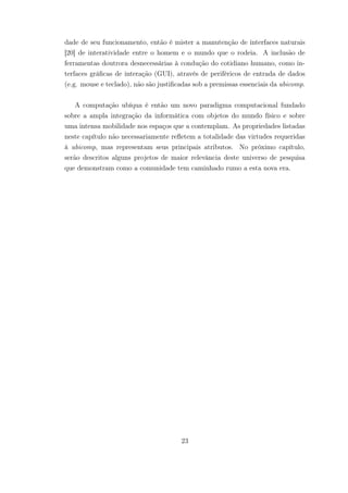 dade de seu funcionamento, então é mister a manutenção de interfaces naturais
[20] de interatividade entre o homem e o mundo que o rodeia. A inclusão de
ferramentas doutrora desnecessárias à condução do cotidiano humano, como in-
terfaces gráficas de interação (GUI), através de periféricos de entrada de dados
(e.g. mouse e teclado), não são justificadas sob a premissas essenciais da ubicomp.
A computação ubíqua é então um novo paradigma computacional fundado
sobre a ampla integração da informática com objetos do mundo físico e sobre
uma intensa mobilidade nos espaços que a contemplam. As propriedades listadas
neste capítulo não necessariamente refletem a totalidade das virtudes requeridas
à ubicomp, mas representam seus principais atributos. No próximo capítulo,
serão descritos alguns projetos de maior relevância deste universo de pesquisa
que demonstram como a comunidade tem caminhado rumo a esta nova era.
23
 