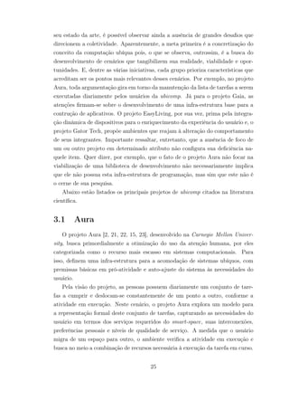 seu estado da arte, é possível observar ainda a ausência de grandes desafios que
direcionem a coletividade. Aparentemente, a meta primeira é a concretização do
conceito da computação ubíqua pois, o que se observa, outrossim, é a busca do
desenvolvimento de cenários que tangibilizem sua realidade, viabilidade e opor-
tunidades. E, dentre as várias iniciativas, cada grupo prioriza características que
acreditam ser os pontos mais relevantes desses cenários. Por exemplo, no projeto
Aura, toda argumentação gira em torno da manutenção da lista de tarefas a serem
executadas diariamente pelos usuários da ubicomp. Já para o projeto Gaia, as
atenções firmam-se sobre o desenvolvimento de uma infra-estrutura base para a
contrução de aplicativos. O projeto EasyLiving, por sua vez, prima pela integra-
ção dinâmica de dispositivos para o enriquecimento da experiência do usuário e, o
projeto Gator Tech, propõe ambientes que reajam à alteração do comportamento
de seus integrantes. Importante ressaltar, entretanto, que a ausência de foco de
um ou outro projeto em determinado atributo não configura sua deficiência na-
quele item. Quer dizer, por exemplo, que o fato de o projeto Aura não focar na
viabilização de uma biblioteca de desenvolvimento não necessariamente implica
que ele não possua esta infra-estrutura de programação, mas sim que este não é
o cerne de sua pesquisa.
Abaixo estão listados os principais projetos de ubicomp citados na literatura
científica.
3.1 Aura
O projeto Aura [2, 21, 22, 15, 23], desenvolvido na Carnegie Mellon Univer-
sity, busca primordialmente a otimização do uso da atenção humana, por eles
categorizada como o recurso mais escasso em sistemas computacionais. Para
isso, definem uma infra-estrutura para a acomodação de sistemas ubíquos, com
premissas básicas em pró-atividade e auto-ajuste do sistema às necessidades do
usuário.
Pela visão do projeto, as pessoas possuem diariamente um conjunto de tare-
fas a cumprir e deslocam-se constantemente de um ponto a outro, conforme a
atividade em execução. Neste cenário, o projeto Aura explora um modelo para
a representação formal deste conjunto de tarefas, capturando as necessidades do
usuário em termos dos serviços requeridos do smart-space, suas interconexões,
preferências pessoais e níveis de qualidade de serviço. A medida que o usuário
migra de um espaço para outro, o ambiente verifica a atividade em execução e
busca no meio a combinação de recursos necessária à execução da tarefa em curso.
25
 