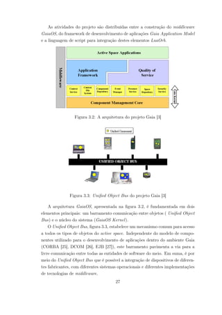 As atividades do projeto são distribuídas entre a construção do middleware
GaiaOS, do framework de desenvolvimento de aplicações Gaia Application Model
e a linguagem de script para integração destes elementos LuaOrb.
Figura 3.2: A arquitetura do projeto Gaia [3]
Figura 3.3: Unified Object Bus do projeto Gaia [3]
A arquitetura GaiaOS, apresentada na figura 3.2, é fundamentada em dois
elementos principais: um barramento comunicação entre objetos ( Unified Object
Bus) e o núcleo do sistema (GaiaOS Kernel).
O Unified Object Bus, figura 3.3, estabelece um mecanismo comum para acesso
a todos os tipos de objetos do active space. Independente do modelo de compo-
nentes utilizado para o desenvolvimento de aplicações dentro do ambiente Gaia
(CORBA [25], DCOM [26], EJB [27]), este barramento pavimenta a via para a
livre comunicação entre todas as entidades de software do meio. Em suma, é por
meio do Unified Object Bus que é possível a integração de dispositivos de diferen-
tes fabricantes, com diferentes sistemas operacionais e diferentes implementações
de tecnologias de middleware.
27
 