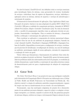 No nível do kernel, GaiaOS Kernel, são definidos todos os serviços essenciais
para inicialização básica do sistema, como gerenciador de eventos; localizador
de serviços e indivíduos; base de registro de dispositivos, serviços, indivíduos e
aplicações ativos no sistema; sistema de arquivos; e serviços de autentitcação e
autorização de usuários.
O framework de desenvolvimento de aplicações, Gaia Application Model, tam-
bém parte do projeto, baseia-se em uma adaptação do padrão MVC (Model View
Controller) [28] para a realidade da computação pervasiva, chamada de MPACC
(Model Presentation Adapter Controller Coordinator) [14]. Na visão do desenvol-
vedor, o modelo de programação especifica como as aplicações deverão ser pro-
jetadas, desenvolvidas e interligadas. Para os usuários do sistema, o framework
facilita a utilização e customização dos aplicativos existentes.
Para coordenar as aplicações e componentes do sistema operacional ubíquo,
o projeto Gaia faz uso de um ambiente de programação dinâmico, baseado em
script, chamado LuaOrb. Semelhante à linguagem BASH [29], a linguagem Lua,
base do LuaOrb, disponibiliza recursos para a configuração de serviços, coordena-
ção do processo de inicialização, reconfiguração do sistema, em caso de mudanças
no ambiente, prototipação rápida de novas aplicações, extensão de componentes
e realização de testes em geral.
Vários vídeos que demonstram o funcionamento do ambiente Gaia estão dis-
poníveis na página do projeto na Internet. Segundo [24], apesar da imensa quanti-
dade de problemas ainda não solucionados nesta área de pesquisa, os resultados já
obtidos demonstram o quão benéfica a construção de uma infra-estrutura comum
de desenvolvimento pode ser para a implementação de soluções de computação
ubíqua.
3.3 Gator Tech
The Gator Tech Smart House é um projeto de uma casa inteligente conduzido
pelo Laboratório de Computação Móvel e Pervasiva em colaboração com o College
of Public Health and Health Professions da Universidade da Flórida [4]. Seu
objetivo central é a criação de ambientes assistidos computacionalmente, capazes
de reação com base no monitoramento de seu estado e de seus habitantes.
Tecnicamente, uma das motivações originárias do projeto foi o desenvolvi-
mento de um ambiente pervasivo dinâmico, capaz de evoluir e se adaptar a tecno-
logias emergentes, ao contrário, segundo os autores de [4], das primeiras gerações
de sistemas ubíquos, estáticos no tempo e extremamente frágeis à adoção de novos
28
 