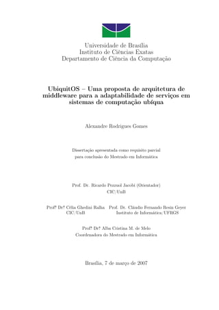Universidade de Brasília
Instituto de Ciências Exatas
Departamento de Ciência da Computação
UbiquitOS – Uma proposta de arquitetura de
middleware para a adaptabilidade de serviços em
sistemas de computação ubíqua
Alexandre Rodrigues Gomes
Dissertação apresentada como requisito parcial
para conclusão do Mestrado em Informática
Prof. Dr. Ricardo Pezzuol Jacobi (Orientador)
CIC/UnB
Profa
.̄ Dra
.̄ Célia Ghedini Ralha Prof. Dr. Cláudio Fernando Resin Geyer
CIC/UnB Instituto de Informática/UFRGS
Profa
.̄ Dra
.̄ Alba Cristina M. de Melo
Coordenadora do Mestrado em Informática
Brasília, 7 de março de 2007
 