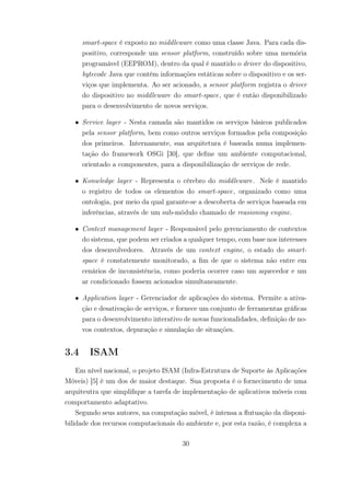 smart-space é exposto no middleware como uma classe Java. Para cada dis-
positivo, corresponde um sensor platform, construído sobre uma memória
programável (EEPROM), dentro da qual é mantido o driver do dispositivo,
bytecode Java que contém informações estáticas sobre o dispositivo e os ser-
viços que implementa. Ao ser acionado, a sensor platform registra o driver
do dispositivo no middleware do smart-space, que é então disponibilizado
para o desenvolvimento de novos serviços.
• Service layer - Nesta camada são mantidos os serviços básicos publicados
pela sensor platform, bem como outros serviços formados pela composição
dos primeiros. Internamente, sua arquitetura é baseada numa implemen-
tação do framework OSGi [30], que define um ambiente computacional,
orientado a componentes, para a disponibilização de serviços de rede.
• Konwledge layer - Representa o cérebro do middleware. Nele é mantido
o registro de todos os elementos do smart-space, organizado como uma
ontologia, por meio da qual garante-se a descoberta de serviços baseada em
inferências, através de um sub-módulo chamado de reasioning engine.
• Context management layer - Responsável pelo gerenciamento de contextos
do sistema, que podem ser criados a qualquer tempo, com base nos interesses
dos desenvolvedores. Através de um context engine, o estado do smart-
space é constatemente monitorado, a fim de que o sistema não entre em
cenários de inconsistência, como poderia ocorrer caso um aquecedor e um
ar condicionado fossem acionados simultaneamente.
• Application layer - Gerenciador de aplicações do sistema. Permite a ativa-
ção e desativação de serviços, e fornece um conjunto de ferramentas gráficas
para o desenvolvimento interativo de novas funcionalidades, definição de no-
vos contextos, depuração e simulação de situações.
3.4 ISAM
Em nível nacional, o projeto ISAM (Infra-Estrutura de Suporte às Aplicações
Móveis) [5] é um dos de maior destaque. Sua proposta é o fornecimento de uma
arquiteutra que simplifique a tarefa de implementação de aplicativos móveis com
comportamento adaptativo.
Segundo seus autores, na computação móvel, é intensa a flutuação da disponi-
bilidade dos recursos computacionais do ambiente e, por esta razão, é complexa a
30
 