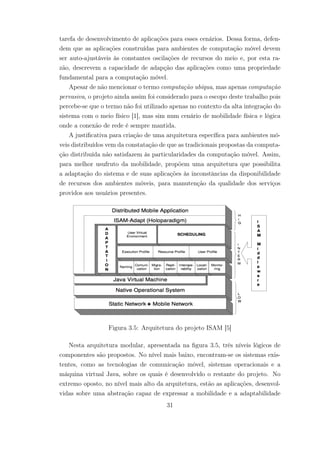 tarefa de desenvolvimento de aplicações para esses cenários. Dessa forma, defen-
dem que as aplicações construídas para ambientes de computação móvel devem
ser auto-ajustáveis às constantes oscilações de recursos do meio e, por esta ra-
zão, descrevem a capacidade de adapção das aplicações como uma propriedade
fundamental para a computação móvel.
Apesar de não mencionar o termo computação ubíqua, mas apenas computação
pervasiva, o projeto ainda assim foi considerado para o escopo deste trabalho pois
percebe-se que o termo não foi utilizado apenas no contexto da alta integração do
sistema com o meio físico [1], mas sim num cenário de mobilidade física e lógica
onde a conexão de rede é sempre mantida.
A justificativa para criação de uma arquitetura específica para ambientes mó-
veis distribuídos vem da constatação de que as tradicionais propostas da computa-
ção distribuída não satisfazem às particularidades da computação móvel. Assim,
para melhor usufruto da mobilidade, propõem uma arquitetura que possibilita
a adaptação do sistema e de suas aplicações às inconstâncias da disponibilidade
de recursos dos ambientes móveis, para manutenção da qualidade dos serviços
providos aos usuários presentes.
Figura 3.5: Arquitetura do projeto ISAM [5]
Nesta arquitetura modular, apresentada na figura 3.5, três níveis lógicos de
componentes são propostos. No nível mais baixo, encontram-se os sistemas exis-
tentes, como as tecnologias de comunicação móvel, sistemas operacionais e a
máquina virtual Java, sobre os quais é desenvolvido o restante do projeto. No
extremo oposto, no nível mais alto da arquitetura, estão as aplicações, desenvol-
vidas sobre uma abstração capaz de expressar a mobilidade e a adaptabilidade
31
 