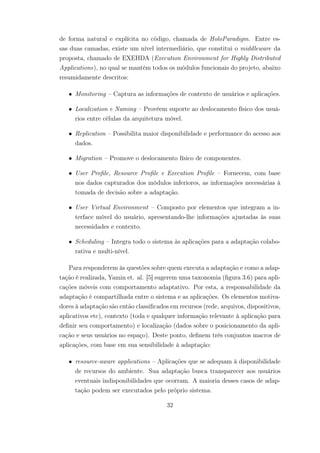 de forma natural e explícita no código, chamada de HoloParadigm. Entre es-
sas duas camadas, existe um nível intermediário, que constitui o middleware da
proposta, chamado de EXEHDA (Execution Environment for Highly Distributed
Applications), no qual se mantém todos os módulos funcionais do projeto, abaixo
resumidamente descritos:
• Monitoring – Captura as informações de contexto de usuários e aplicações.
• Localization e Naming – Provêem suporte ao deslocamento físico dos usuá-
rios entre células da arquitetura móvel.
• Replication – Possibilita maior disponibilidade e performance do acesso aos
dados.
• Migration – Promove o deslocamento físico de componentes.
• User Profile, Resource Profile e Execution Profile – Fornecem, com base
nos dados capturados dos módulos inferiores, as informações necessárias à
tomada de decisão sobre a adaptação.
• User Virtual Environment – Composto por elementos que integram a in-
terface móvel do usuário, apresentando-lhe informações ajustadas às suas
necessidades e contexto.
• Scheduling – Integra todo o sistema às aplicações para a adaptação colabo-
rativa e multi-nível.
Para responderem às questões sobre quem executa a adaptação e como a adap-
tação é realizada, Yamin et. al. [5] sugerem uma taxonomia (figura 3.6) para apli-
cações móveis com comportamento adaptativo. Por esta, a responsabilidade da
adaptação é compartilhada entre o sistema e as aplicações. Os elementos motiva-
dores à adaptação são então classificados em recursos (rede, arquivos, dispositivos,
aplicativos etc), contexto (toda e qualquer informação relevante à aplicação para
definir seu comportamento) e localização (dados sobre o posicionamento da apli-
cação e seus usuários no espaço). Deste ponto, definem três conjuntos macros de
aplicações, com base em sua sensibilidade à adaptação:
• resource-aware applications – Aplicações que se adequam à disponibilidade
de recursos do ambiente. Sua adaptação busca transparecer aos usuários
eventuais indisponibilidades que ocorram. A maioria desses casos de adap-
tação podem ser executados pelo próprio sistema.
32
 
