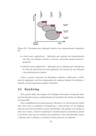 Figura 3.6: Taxonomia para aplicações móveis com comportamento adaptativo
[5]
• context-aware applications – Aplicações que ajustam seu comportamento
com base em variações internas e externas, observadas através sensores e
monitores.
• situation-aware applications – Aplicações que se adaptam por consequência
de coleta de dados feita de outras aplicações, do contexto de sua utilização
e das preferências do usuário.
Assim, o projeto apresenta sua abordagem uniforme, colaborativa e multi-
nível de adaptação, com foco independente de qualquer domínio de problema e
baseada em uma taxonomia original e inovadora.
3.5 EasyLiving
Este projeto define um conjunto de tecnologias destinadas à integração dinâ-
mica de dispositivos para o enriquecimento da experiência do usuário na utilização
do espaço [31].
Para exemplificarem seu funcionamento, Brumitt et al. descrevem um cenário
onde Tom entra no ambiente do EasyLiving e, pela interface de um desktop,
seleciona uma lista de músicas a serem reproduzidas. Em seguida, ao se dirigir ao
sofá e lá se sentar, a lista de reprodução é automaticamente projetada na parede
à sua frente, para que seu controle seja mantido por Tom, demonstrando, assim,
a sintonia entre o desktop e os demais recursos presentes no ambiente.
33
 