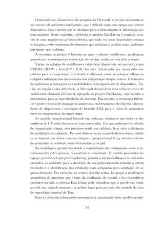 Construído nos laboratórios de pesquisa da Microsoft, o projeto sedimenta-se
no conceito de ambientes inteligentes, que é definido como um espaço que contém
dispositivos fixos e móveis que se integram para o fornecimento de informação aos
seus usuários. Neste contexto, o objetivo do projeto EasyLiving é permitir, atra-
vés de uma arquitetura pré-estabelecida, que cada vez mais dispositivos possam
se integrar a este ecosistema de elementos que relaciona o usuário com o ambiente
inteligente que o abriga.
A estrutura do projeto é baseada em quatro pilares: middleware, modelagem
geométrica, sensoreamento e descrição de servio̧s, conforme descritos a seguir.
Várias tecnologias de middlewares estão hoje disponíveis no mercado, como
CORBA, DCOM e Java (RMI, EJB, Jini etc). Entretanto, por terem sido con-
cebidas para a computação distribuída tradicional, essas tecnologias falham na
completa satisfação das necessidades das computação ubíqua, como o tratamento
de problemas gerados pela alta mobilidade e heterogeneidade de dispositivos. En-
tão, em reação a esta deficiência, a Microsoft desenvolveu uma infra-estrutura de
middleware chamada InConcert, agregada ao projeto EasyLiving, com suporte a
mecanismos para as especificidades da ubicomp. Em especial, a tecnologia InCon-
cert provê recursos de mensageria assíncrona, endereçamento de objetos indepen-
dente de dispositivos e utilização do formato XML para a troca de mensagens
entre os componentes da arquitetura.
No modelo computacional baseado em desktops, assume-se que todos os dis-
positivos de I/O estão fisicamente interconectados. Em um ambiente distribuído
de computação ubíqua, esta premissa perde sua validade, haja vista a dinâmica
de mobilidade do ambiente. Para estabelecer então o modelo de inteconectividade
entre dispositivos destes cenários ubíquos, o projeto EasyLiving adotou o estudo
da geometria do ambiente como ferramenta principal.
Na modelagem geométrica reside a consolidação das informações sobre o re-
lacionamento entre pessoas, dispositivos e o ambiente. O modelo geométrico do
espaço, provido pelo projeto EasyLiving, permite a micro localização de entidades
presentes no ambiente para a descrição de seu posicionamento relativo a outras
entidades e a identificação das entidades mais adequadas para satisfação de al-
guma demanda. Por exemplo, no cenário descrito acima, foi graças à modelagem
geométrica do ambiente que, ciente da localização do usuário e dos dispositivos
presentes na sala, o sistema EasyLiving pôde identificar que a parede em frente
ao sofá era, naquele momento, o melhor lugar para projeção do controle da lista
de reprodução musical de Tom.
Para a coleta das informações necessárias à manutenção deste modelo geomé-
34
 