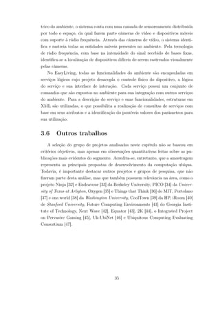 trico do ambiente, o sistema conta com uma camada de sensoreamento distribuída
por todo o espaço, da qual fazem parte câmeras de vídeo e dispositivos móveis
com suporte à rádio frequência. Através das câmeras de vídeo, o sistema identi-
fica e rastreia todas as entidades móveis presentes no ambiente. Pela tecnologia
de rádio frequência, com base na intensidade do sinal recebido de bases fixas,
identifica-se a localização de dispositivos difíceis de serem rastreados visualmente
pelas câmeras.
No EasyLiving, todas as funcionalidades do ambiente são encapsuladas em
serviços lógicos cujo projeto desacopla o controle físico do dipositivo, a lógica
do serviço e sua interface de interação. Cada serviço possui um conjunto de
comandos que são expostos no ambiente para sua integração com outros serviços
do ambiente. Para a descrição do serviço e suas funcionalidades, estruturas em
XML são utilizadas, o que possibilita a realização de consultas de serviços com
base em seus atributos e a identificação do possíveis valores dos parâmetros para
sua utilização.
3.6 Outros trabalhos
A seleção do grupo de projetos analisados neste capítulo não se baseou em
critérios objetivos, mas apenas em observações quantitativas feitas sobre as pu-
blicações mais evidentes do segmento. Acredita-se, entretanto, que a amostragem
representa as principais propostas de desenvolvimento da computação ubíqua.
Todavia, é importante destacar outros projetos e grupos de pesquisa, que não
fizeram parte desta análise, mas que também possuem relevância na área, como o
projeto Ninja [32] e Endeavour [33] da Berkeley University, PICO [34] da Univer-
sity of Texas at Arligton, Oxygen [35] e Things that Think [36] do MIT, Portolano
[37] e one.world [38] da Washington University, CoolTown [39] da HP, iRoom [40]
de Stanford University, Future Computing Environments [41] do Georgia Insti-
tute of Technology, Next Wave [42], Equator [43], 2K [44], o Integrated Project
on Pervasive Gaming [45], Uk-UbiNet [46] e Ubiquitous Computing Evaluating
Consortium [47].
35
 