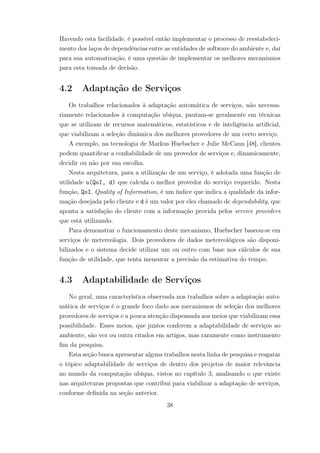 Havendo esta facilidade, é possível então implementar o processo de reestabeleci-
mento dos laços de dependências entre as entidades de software do ambiente e, daí
para sua automatização, é uma questão de implementar os melhores mecanismos
para esta tomada de decisão.
4.2 Adaptação de Serviços
Os trabalhos relacionados à adaptação automática de serviços, não necessa-
riamente relacionados à computação ubíqua, pautam-se geralmente em técnicas
que se utilizam de recursos matemáticos, estatísticos e de inteligência artificial,
que viabilizam a seleção dinâmica dos melhores provedores de um certo serviço.
A exemplo, na tecnologia de Markus Huebscher e Julie McCann [48], clientes
podem quantificar a confiabilidade de um provedor de serviços e, dinamicamente,
decidir ou não por sua escolha.
Nesta arquitetura, para a utilização de um serviço, é adotada uma função de
utilidade u(QoI, d) que calcula o melhor provedor do serviço requerido. Nesta
função, QoI, Quality of Information, é um índice que indica a qualidade da infor-
mação desejada pelo cliente e d é um valor por eles chamado de dependability, que
aponta a satisfação do cliente com a informação provida pelos service providers
que está utilizando.
Para demonstrar o funcionamento deste mecanismo, Huebscher baseou-se em
serviços de metereologia. Dois provedores de dados metereológicos são disponi-
bilizados e o sistema decide utilizar um ou outro com base nos cálculos de sua
função de utilidade, que tenta mensurar a precisão da estimativa do tempo.
4.3 Adaptabilidade de Serviços
No geral, uma característica observada nos trabalhos sobre a adaptação auto-
mática de serviços é o grande foco dado aos mecanismos de seleção dos melhores
provedores de serviços e a pouca atenção dispensada aos meios que viabilizam essa
possibilidade. Esses meios, que juntos conferem a adaptabilidade de serviços ao
ambiente, são vez ou outra citados em artigos, mas raramente como instrumento
fim da pesquisa.
Esta seção busca apresentar alguns trabalhos nesta linha de pesquisa e resgatar
o tópico adaptabilidade de serviços de dentro dos projetos de maior relevância
no mundo da computação ubíqua, vistos no capítulo 3, analisando o que existe
nas arquiteturas propostas que contribui para viabilizar a adaptação de serviços,
conforme definida na seção anterior.
38
 