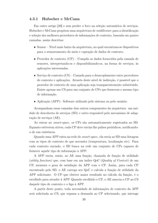 4.3.1 Hubscher e McCann
Em outro artigo [49] e sem perder o foco na seleção automática de serviços,
Hubscher e McCann propõem uma arquitetura de middleware para a identificação
e seleção dos melhores provedores de informações de contexto, baseada em quatro
camadas, assim descritas:
• Sensor – Nível mais baixo da arquitetura, no qual encontram-se dispositivos
para o sensoreamento do meio e captação de dados de contexto.
• Provedor de contexto (CP) – Compila os dados fornecidos pela camada de
sensores, interpretando-os e disponibilizando-os, na forma de serviços, às
aplicações interessadas.
• Serviço de contexto (CS) – Camada para o desacoplamento entre provedores
de contexto e aplicações. Através deste nível de indireção, é possível que o
provedor de contexto de uma aplicação seja transparentemente substituído.
Existe apenas um CS para um conjunto de CPs que fornecem o mesmo tipo
de informação.
• Aplicação (APP)– Software utilizado pelo sistema ou pelo usuário.
Acompanham essas camadas dois outros componentes da arquietura: um mó-
dulo de descoberta de serviços (SD) e outro resposável pelo mecanismo de adap-
tação de serviços (AE).
Ao entrar no smart-space, os CPs são automaticamente registrados no SD.
Equanto estiverem ativos, cada CP deve enviar-lhe pulsos periódicos, notificando-
o de sua existência.
Quando uma APP entra na rede do smart-space, ela envia ao SD uma listagem
com os tipos de contexto de que necessita (temperatura, localização etc). Para
cada contexto enviado, o SD busca na rede um conjunto de CPs capazes de
fornecer aquele tipo de informação à APP.
A APP envia, então, ao AE uma função, chamada de função de utilidade
(utility function) que, com base em um índice QoC (Quality of Context) de um
CP, mensura o grau de satisfação da APP com o CP. Assim, para cada CP
encontrado pelo SD, o AE carrega seu QoC e calcula a função de utilidade da
APP solicitante. O CP que obtiver maior resultado no cálculo da função, é o
escolhido para atender à APP. Quando escolhido o CP, o AE associa o CP ao CS
daquele tipo de contexto e o liga à APP.
A partir deste ponto, toda necessidade de informações de contexto da APP
será solicitada ao CS, que repassa a demanda ao CP selecionado, que interage
39
 