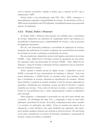 com os sensores necessários, compila os dados, gera a resposta ao CS e que a
repassa para a APP.
Graças então a esta extratificação entre CPs, CSs e APPs, consegue-se o
desacoplamento requerido à adaptabilidade de serviços. Se não fossem os CSs, as
APPs seriam dependentes dos CPs utilizados, inviabilizando assim suas potenciais
chances de adaptação.
4.3.2 Fouial, Fadel e Demeure
Já Fouial, Fadel e Demeure [11] possuem um trabalho para o provimento
de serviços adaptativos em ambientes de computação móvel cujo enfoque já é
intensificado à arquitetura para a adaptabilidade de serviços, e não ao processo
de adaptação automática.
Por ela, três motivações justificam a necessidade de adaptação de serviços:
mudanças das preferências do usuário, mudanças nas características do terminal
de execução do serviço e mudanças na localização do serviço.
Em sua arquitetura, dispositivos móveis estão ligados a provedores de serviços
(VASPs - Value Added Service Providers) através de operadores da rede móvel.
Na operadora existe um gerenciador de serviços (VASM - Value Added Service
Manager), capaz de localizar e selecionar serviços compatíveis com as caracterís-
ticas do terminal do usuário.
Assim, quando o usuário precisa de algum serviço, o dispositivo envia ao
VASM a descrição de suas características de hardware e software. Com base
nessas informações, o VASM devolve ao terminal móvel, uma interface visual
para a localização de serviços, adequada às especificações do terminal. Através
dessa interface, é possível ao usuário visualizar a lista de serviços registrados na
operadora, classificados por categorias, acessar sua lista de favoritos e realizar
consultas por serviços. Com a lista de serviços em mãos, o usuário seleciona o
serviço de sua preferência que é, então, dinamicamente enviado ao dispositivo
para execução.
Nesta proposta, a adaptapção é processada em um nível mais elevado que
a anterior. Na abordagem da seção 4.3.1, a adaptação se dava no nível entre
aplicações e provedores de serviço. Já em [11], a adaptação ocorre entre o usuário
e os serviços, ou aplicações, que utiliza. Como os usuários são capazes de se
adequarem a novas interfaces com maior facilidade que aplicações, não existe,
neste modelo, qualquer elemento que abstraia os níveis de serviço. De uma forma
ou de outra, permanecem os recursos de descrição, localização e recuperação de
serviços, comuns em ambos os trabalhos.
40
 