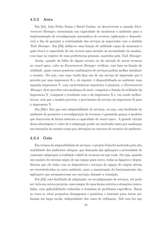 4.3.3 Aura
Em [21], João Pedro Sousa e David Garlan, ao descreverem a camada Envi-
ronment Manager, mencionam sua capacidade de monitorar o ambiente para a
implementação de reconfiguração automática de recursos (aplicações e dispositi-
vos) a fim de garantir a continuidade dos serviços já negociados com o módulo
Task Manager. Em [50], define-se uma função de utilidade capaz de mensurar o
quão boa é a capacidade de um recurso para atender às necessidades do usuário,
com base no registro de suas preferências pessoais, mantidas pela Task Manager.
Assim, quando da falha de algum recurso ou da entrada de novos recursos
no smart-space, cabe ao Environment Manager verificar, com base na função de
utilidade, quais outras possíveis combinações de serviços podem melhor satisfazer
o usuário. Ou seja, caso uma tarefa faça uso de um serviço de impressão que é
provido por uma impressora X e, de repente, é disponibilizada no ambiente uma
segunda impressora Y, com características superiores à primeira, o Environment
Manager deve perceber esta mudança do meio, computar a função de utilidade da
impressora Y, comparar o resultado com o da impressora X e, em sendo melhor,
trocar, sem que o usuário perceba, o provimento do serviço da impressora X para
a impressora Y.
Em [50] é dito que esta adaptabilidade de serviços, ou seja, esta facilidade do
ambiente de promover a reconfiguração de recursos, é garantida graças a modelos
que descrevem de forma abstrata a capacidade do smart-space. A grande virtude
desta abordagem é o fato de a adaptação poder ser motivada tanto por mudanças
nas intenções do usuário como por alterações no universo de recursos do ambiente.
4.3.4 Gaia
Em termos da adaptabilidade de serviços, o projeto Gaia foi motivado pela alta
mobilidade dos ambientes ubíquos, que demanda das aplicações a necessidade de
constante adaptação à realidade volátil de recursos em que roda. Ou seja, quando
um usuário do sistema migra de um espaço para outro, todas as ligações e depen-
dências que ele tinha com os dispositivos e serviços do espaço de origem devem
ser reestabelecidas no novo ambiente, para a manutenção do funcionamento das
aplicações que permaneceram em execução durante a transição.
Por [24], esta facilidade de adaptação, ou reconfiguração de serviços, até pode
ser vista em outros projetos, mas sempre de uma forma restrita a situações contro-
ladas, com aplicabilidades reduzidas a domínios de problemas específicos. Raras
as vezes se vêem propostas abrangentes e genéricas o bastante para serem uti-
lizadas em larga escala, independente dos casos de utilização. Sob esta luz que
41
 