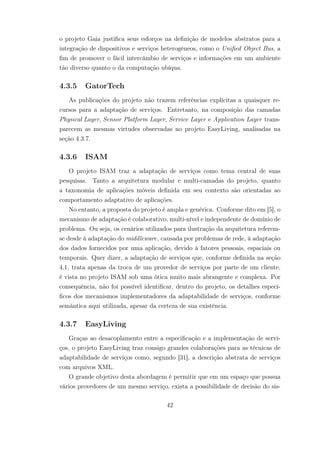 o projeto Gaia justifica seus esforços na definição de modelos abstratos para a
integração de dispositivos e serviços heterogêneos, como o Unified Object Bus, a
fim de promover o fácil intercâmbio de serviços e informações em um ambiente
tão diverso quanto o da computação ubíqua.
4.3.5 GatorTech
As publicações do projeto não trazem referências explícitas a quaisquer re-
cursos para a adaptação de serviços. Entretanto, na composição das camadas
Physical Layer, Sensor Platform Layer, Service Layer e Application Layer trans-
parecem as mesmas virtudes observadas no projeto EasyLiving, analisadas na
seção 4.3.7.
4.3.6 ISAM
O projeto ISAM traz a adaptação de serviços como tema central de suas
pesquisas. Tanto a arquitetura modular e multi-camadas do projeto, quanto
a taxonomia de aplicações móveis definida em seu contexto são orientadas ao
comportamento adaptativo de aplicações.
No entanto, a proposta do projeto é ampla e genérica. Conforme dito em [5], o
mecanismo de adaptação é colaborativo, multi-nível e independente de domínio de
problema. Ou seja, os cenários utilizados para ilustração da arquitetura referem-
se desde à adaptação do middleware, causada por problemas de rede, à adaptação
dos dados fornecidos por uma aplicação, devido à fatores pessoais, espaciais ou
temporais. Quer dizer, a adaptação de serviços que, conforme definida na seção
4.1, trata apenas da troca de um provedor de serviços por parte de um cliente,
é vista no projeto ISAM sob uma ótica muito mais abrangente e complexa. Por
consequência, não foi possível identificar, dentro do projeto, os detalhes especí-
ficos dos mecanismos implementadores da adaptabilidade de serviços, conforme
semântica aqui utilizada, apesar da certeza de sua existência.
4.3.7 EasyLiving
Graças ao desacoplamento entre a especificação e a implementação de servi-
ços, o projeto EasyLiving traz consigo grandes colaborações para as técnicas de
adaptabilidade de serviços como, segundo [31], a descrição abstrata de serviços
com arquivos XML.
O grande objetivo desta abordagem é permitir que em um espaço que possua
vários provedores de um mesmo serviço, exista a possibilidade de decisão do sis-
42
 