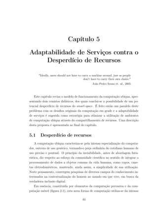 Capítulo 5
Adaptabilidade de Serviços contra o
Desperdício de Recursos
"Ideally, users should not have to carry a machine around, just as people
don’t have to carry their own chairs."
João Pedro Sousa et. al., 2005
Este capítulo revisa o modelo de funcionamento da computação ubíqua, apre-
sentando dois cenários didáticos, dos quais conclui-se a possibilidade de um po-
tencial desperdício de recursos do smart-space. É feito então um paralelo deste
problema com os desafios originais da computação em grade e a adaptabilidade
de serviços é sugerida como estratégia para otimizar a utilitação de ambientes
de computação ubíqua através do compartilhamento de recursos. Uma descrição
desta proposta é apresentada ao final do capítulo.
5.1 Desperdício de recursos
A computação ubíqua caracteriza-se pela intensa especialização do computa-
dor, outrora de uso genérico, tornando-o peça ordinária do cotidiano humano de
uso preciso e pontual. O princípio da invisibilidade, antes de abordagem futu-
rística, diz respeito ao esforço da comunidade científica no sentido de integrar o
processamento de dados a objetos comuns da vida humana, como copos, cane-
tas eletrodomésticos, mantendo, ainda assim, a simplicidade de sua utilização.
Neste pensamento, convergem pesquisas de diversos campos do conhecimento in-
teressados na contextualização do homem no mundo em que vive, em busca da
verdadeira inclusão digital.
Em essência, constituída por elementos da computação pervasiva e da com-
putação móvel (figura 2.1), esta nova forma de computação utiliza-se da intensa
44
 