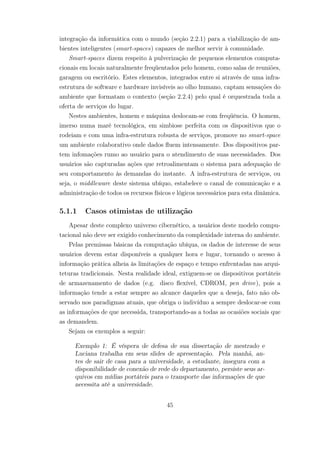 integração da informática com o mundo (seção 2.2.1) para a viabilização de am-
bientes inteligentes (smart-spaces) capazes de melhor servir à comunidade.
Smart-spaces dizem respeito à pulverização de pequenos elementos computa-
cionais em locais naturalmente freqüentados pelo homem, como salas de reuniões,
garagem ou escritório. Estes elementos, integrados entre si através de uma infra-
estrutura de software e hardware invisíveis ao olho humano, captam sensações do
ambiente que formatam o contexto (seção 2.2.4) pelo qual é orquestrada toda a
oferta de serviços do lugar.
Nestes ambientes, homem e máquina deslocam-se com freqüência. O homem,
imerso numa maré tecnológica, em simbiose perfeita com os dispositivos que o
rodeiam e com uma infra-estrutura robusta de serviços, promove no smart-space
um ambiente colaborativo onde dados fluem intensamente. Dos dispositivos par-
tem infomações rumo ao usuário para o atendimento de suas necessidades. Dos
usuários são capturadas ações que retroalimentam o sistema para adequação de
seu comportamento às demandas do instante. A infra-estrutura de serviços, ou
seja, o middleware deste sistema ubíquo, estabelece o canal de comunicação e a
administração de todos os recursos físicos e lógicos necessários para esta dinâmica.
5.1.1 Casos otimistas de utilização
Apesar deste complexo universo cibernético, a usuários deste modelo compu-
tacional não deve ser exigido conhecimento da complexidade interna do ambiente.
Pelas premissas básicas da computação ubíqua, os dados de interesse de seus
usuários devem estar disponíveis a qualquer hora e lugar, tornando o acesso à
informação prática alheia às limitações de espaço e tempo enfrentadas nas arqui-
teturas tradicionais. Nesta realidade ideal, extiguem-se os dispositivos portáteis
de armazenamento de dados (e.g. disco flexível, CDROM, pen drive), pois a
informação tende a estar sempre ao alcance daqueles que a deseja, fato não ob-
servado nos paradigmas atuais, que obriga o indivíduo a sempre deslocar-se com
as informações de que necessida, transportando-as a todas as ocasiões sociais que
as demandem.
Sejam os exemplos a seguir:
Exemplo 1: É véspera de defesa de sua dissertação de mestrado e
Luciana trabalha em seus slides de apresentação. Pela manhã, an-
tes de sair de casa para a universidade, a estudante, insegura com a
disponibilidade de conexão de rede do departamento, persiste seus ar-
quivos em mídias portáteis para o transporte das informações de que
necessita até a universidade.
45
 