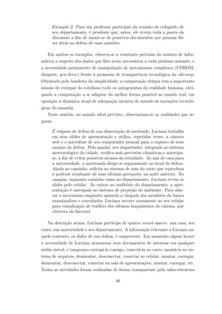 Exemplo 2: Para um professor participar da reunião do colegiado de
seu departamento, é prudente que, antes, ele reveja toda a pauta da
discussão a fim de munir-se de possíveis documentos que possam lhe
ser úteis na defesa de suas opiniões.
Em ambos os exemplos, observa-se a constante previsão do usuário de infor-
mática a respeito dos dados que lhes serão necessários a cada próximo instante, e
a necessidade permanente de manipulação de mecanismos complexos (CDROM,
disquete, pen-drive) frente à promessa de transparência tecnológica da ubicomp.
Orientada pela bandeira da simplicidade, a computação ubíqua tem a importante
missão de extirpar do cotidiano todo os antagonistas da realidade humana, obri-
gando a computação a se adaptar da melhor forma possível ao mundo real, em
oposição à dinâmica atual de adequação incisiva do mundo às inovações tecnoló-
gicas do amanhã.
Neste sentido, no mundo ideal previsto, observariam-se as realidades que se-
guem:
É véspera de defesa de sua dissertação de mestrado, Luciana trabalha
em seus slides de apresentação e utiliza, repetidas vezes, a câmera
web e o microfone de seu computador pessoal para o registro de seus
ensaios da defesa. Pela manhã, seu despertador, integrado ao sistema
meteorológico da cidade, verifica más previsões climáticas e antecipa-
se, a fim de evitar possíveis atrasos da estudante. Ao sair de casa para
a universidade, a mestranda dirige-se seguramente ao local da defesa.
Ainda no caminho, solicita ao sistema de som do carro que reproduza
o podcast resultante de suas últimas gravações, na noite anterior. No
campus, enquanto caminha rumo ao departamento, Luciana revisa os
slides pelo celular. Ao entrar no auditório do departamento, a apre-
sentação é carregada no sistema de projeção do ambiente. Para afas-
tar o nervosismo enquanto aguarda a chegada dos membros da banca
examinadora e convidados, Luciana recorre novamente ao seu celular
para visualização de traillers dos últimos lançamentos do cinema, que
obtivera da Internet
Na descrição acima, Luciana participa de quatro smart-spaces: sua casa, seu
carro, sua universidade e seu departamento. A informação relevante a Luciana na-
quele contexto, os slides de sua defesa, é onipresente. Em momento algum houve
a necessidade de Luciana armazenar seus documentos de interesse em qualquer
mídia móvel, e tampouco carregá-la consigo, conectá-la ao carro, montá-la no sis-
tema de arquivos, desmontar, desconectar, conectar ao celular, montar, carregar,
desmontar, desconectar, conectar na sala de apresentações, montar, carregar, etc.
Todas as atividades foram realizadas de forma transparente pela infra-estrutura
46
 