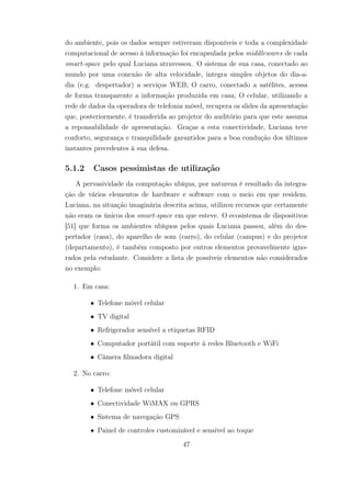do ambiente, pois os dados sempre estiveram disponíveis e toda a complexidade
computacional de acesso à informação foi encapsulada pelos middlewares de cada
smart-space pelo qual Luciana atravessou. O sistema de sua casa, conectado ao
mundo por uma conexão de alta velocidade, integra simples objetos do dia-a-
dia (e.g. despertador) a serviços WEB; O carro, conectado a satélites, acessa
de forma transparente a informação produzida em casa; O celular, utilizando a
rede de dados da operadora de telefonia móvel, recupera os slides da apresentação
que, posteriormente, é transferida ao projetor do auditório para que este assuma
a reponsabilidade de apresentação. Graças a esta conectividade, Luciana teve
conforto, segurança e tranquilidade garantidos para a boa condução dos últimos
instantes precedentes à sua defesa.
5.1.2 Casos pessimistas de utilização
A pervasividade da computação ubíqua, por natureza é resultado da integra-
ção de vários elementos de hardware e software com o meio em que residem.
Luciana, na situação imaginária descrita acima, utilizou recursos que certamente
não eram os únicos dos smart-space em que esteve. O ecosistema de dispositivos
[51] que forma os ambientes ubíquos pelos quais Luciana passou, além do des-
pertador (casa), do aparelho de som (carro), do celular (campus) e do projetor
(departamento), é também composto por outros elementos provavelmente igno-
rados pela estudante. Considere a lista de possíveis elementos não considerados
no exemplo:
1. Em casa:
• Telefone móvel celular
• TV digital
• Refrigerador sensível a etiquetas RFID
• Computador portátil com suporte à redes Bluetooth e WiFi
• Câmera filmadora digital
2. No carro:
• Telefone móvel celular
• Conectividade WiMAX ou GPRS
• Sistema de navegação GPS
• Painel de controles customizável e sensível ao toque
47
 
