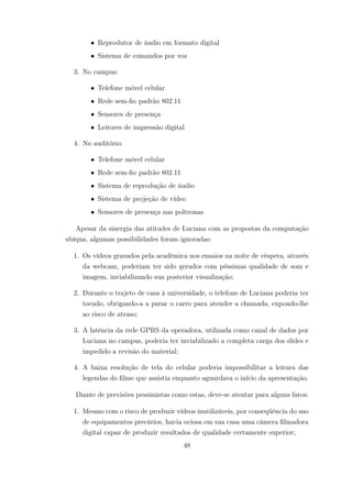 • Reprodutor de áudio em formato digital
• Sistema de comandos por voz
3. No campus:
• Telefone móvel celular
• Rede sem-fio padrão 802.11
• Sensores de presença
• Leitores de impressão digital
4. No auditório:
• Telefone móvel celular
• Rede sem-fio padrão 802.11
• Sistema de reprodução de áudio
• Sistema de projeção de vídeo
• Sensores de presença nas poltronas
Apesar da sinergia das atitudes de Luciana com as propostas da computação
ubíqua, algumas possibilidades foram ignoradas:
1. Os vídeos gravados pela acadêmica nos ensaios na noite de véspera, através
da webcam, poderiam ter sido gerados com péssimas qualidade de som e
imagem, inviabilizando sua posterior visualização;
2. Durante o trajeto de casa à universidade, o telefone de Luciana poderia ter
tocado, obrigando-a a parar o carro para atender a chamada, expondo-lhe
ao risco de atraso;
3. A latência da rede GPRS da operadora, utilizada como canal de dados por
Luciana no campus, poderia ter inviabilizado a completa carga dos slides e
impedido a revisão do material;
4. A baixa resolução de tela do celular poderia impossibilitar a leitura das
legendas do filme que assistia enquanto aguardava o início da apresentação.
Diante de previsões pessimistas como estas, deve-se atentar para alguns fatos:
1. Mesmo com o risco de produzir vídeos inutilizáveis, por conseqüência do uso
de equipamentos precários, havia ociosa em sua casa uma câmera filmadora
digital capaz de produzir resultados de qualidade certamente superior;
48
 