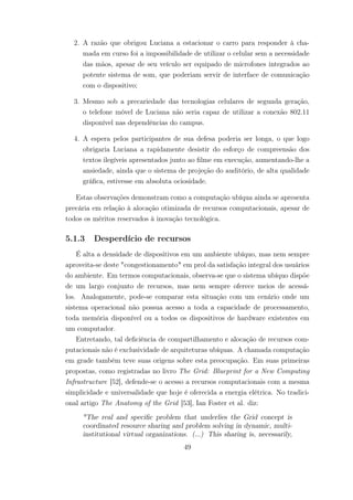 2. A razão que obrigou Luciana a estacionar o carro para responder à cha-
mada em curso foi a impossibilidade de utilizar o celular sem a necessidade
das mãos, apesar de seu veículo ser equipado de microfones integrados ao
potente sistema de som, que poderiam servir de interface de comunicação
com o dispositivo;
3. Mesmo sob a precariedade das tecnologias celulares de segunda geração,
o telefone móvel de Luciana não seria capaz de utilizar a conexão 802.11
disponível nas dependências do campus.
4. A espera pelos participantes de sua defesa poderia ser longa, o que logo
obrigaria Luciana a rapidamente desistir do esforço de compreensão dos
textos ilegíveis apresentados junto ao filme em execução, aumentando-lhe a
ansiedade, ainda que o sistema de projeção do auditório, de alta qualidade
gráfica, estivesse em absoluta ociosidade.
Estas observações demonstram como a computação ubíqua ainda se apresenta
precária em relação à alocação otimizada de recursos computacionais, apesar de
todos os méritos reservados à inovação tecnológica.
5.1.3 Desperdício de recursos
É alta a densidade de dispositivos em um ambiente ubíquo, mas nem sempre
aproveita-se deste "congestionamento" em prol da satisfação integral dos usuários
do ambiente. Em termos computacionais, observa-se que o sistema ubíquo dispõe
de um largo conjunto de recursos, mas nem sempre oferece meios de acessá-
los. Analogamente, pode-se comparar esta situação com um cenário onde um
sistema operacional não possua acesso a toda a capacidade de processamento,
toda memória disponível ou a todos os dispositivos de hardware existentes em
um computador.
Entretando, tal deficiência de compartilhamento e alocação de recursos com-
putacionais não é exclusividade de arquiteturas ubíquas. A chamada computação
em grade também teve suas origens sobre esta preocupação. Em suas primeiras
propostas, como registradas no livro The Grid: Blueprint for a New Computing
Infrastructure [52], defende-se o acesso a recursos computacionais com a mesma
simplicidade e universalidade que hoje é oferecida a energia elétrica. No tradici-
onal artigo The Anatomy of the Grid [53], Ian Foster et al. diz:
"The real and specific problem that underlies the Grid concept is
coordinated resource sharing and problem solving in dynamic, multi-
institutional virtual organizations. (...) This sharing is, necessarily,
49
 
