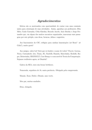 Agradecimentos
Seletos são os mestrandos com oportunidade de contar com uma comissão
mista para orientação de suas atividades. Assim, agradeço aos professores Alba
Melo, Carla Castanho, Célia Ghedini, Ricardo Jacobi, Jacir Bordin e Jorge Fer-
nandes que, em algum dos muitos encontros organizados, marcaram suas passa-
gens por este périplo, com dicas, broncas, idéias e sugestões.
Aos funcionários do CIC, refúgios para minhas lamentações (né Rosa? né
Cida?), muito grato!
Aos amigos, valeu boi! Será que eu lembro o nome de todos? Pacote, Lorena,
Nerso, Castanhede, Léo, Tânia, JG, Nardelli, Daniela, Marcelinho, Rodolfo, Ro-
ger, Robertinha, SEGFAULT, Core Dump e o cara nerd de Teoria da Computação.
Sejamos resilientes agora, né Daniela?
Galera da SEA, esses sim foram brótheres.
Namorada, seguidora de Jó, santa paciência. Obrigado pela compreensão.
Mamãe, Xozo, Dudu e Brasão, amo vocês.
Meu pai, muitas saudades.
Deus, obrigado.
 