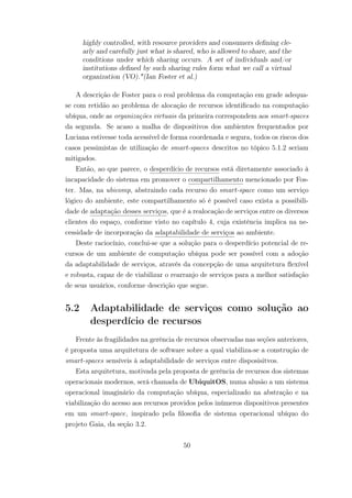 highly controlled, with resource providers and consumers defining cle-
arly and carefully just what is shared, who is allowed to share, and the
conditions under which sharing occurs. A set of individuals and/or
institutions defined by such sharing rules form what we call a virtual
organization (VO)."(Ian Foster et al.)
A descrição de Foster para o real problema da computação em grade adequa-
se com retidão ao problema de alocação de recursos identificado na computação
ubíqua, onde as organizações virtuais da primeira correspondem aos smart-spaces
da segunda. Se acaso a malha de dispositivos dos ambientes frequentados por
Luciana estivesse toda acessível de forma coordenada e segura, todos os riscos dos
casos pessimistas de utilização de smart-spaces descritos no tópico 5.1.2 seriam
mitigados.
Então, ao que parece, o desperdício de recursos está diretamente associado à
incapacidade do sistema em promover o compartilhamento mencionado por Fos-
ter. Mas, na ubicomp, abstraindo cada recurso do smart-space como um serviço
lógico do ambiente, este compartilhamento só é possível caso exista a possibili-
dade de adaptação desses serviços, que é a realocação de serviços entre os diversos
clientes do espaço, conforme visto no capítulo 4, cuja existência implica na ne-
cessidade de incorporação da adaptabilidade de serviços ao ambiente.
Deste raciocínio, conclui-se que a solução para o desperdício potencial de re-
cursos de um ambiente de computação ubíqua pode ser possível com a adoção
da adaptabilidade de serviços, através da concepção de uma arquitetura flexível
e robusta, capaz de de viabilizar o rearranjo de serviços para a melhor satisfação
de seus usuários, conforme descrição que segue.
5.2 Adaptabilidade de serviços como solução ao
desperdício de recursos
Frente às fragilidades na gerência de recursos observadas nas seções anteriores,
é proposta uma arquitetura de software sobre a qual viabiliza-se a construção de
smart-spaces sensíveis à adaptabilidade de serviços entre disposisitvos.
Esta arquitetura, motivada pela proposta de gerência de recursos dos sistemas
operacionais modernos, será chamada de UbiquitOS, numa alusão a um sistema
operacional imaginário da computação ubíqua, especializado na abstração e na
viabilização do acesso aos recursos providos pelos inúmeros dispositivos presentes
em um smart-space, inspirado pela filosofia de sistema operacional ubíquo do
projeto Gaia, da seção 3.2.
50
 
