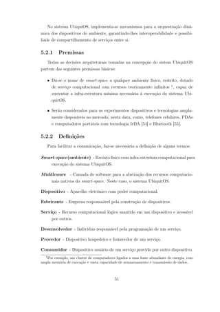 No sistema UbiquiOS, implementa-se mecanismos para a orquestração dinâ-
mica dos dispositivos do ambiente, garantindo-lhes interoperabilidade e possibi-
liade de compartilhamento de serviços entre si.
5.2.1 Premissas
Todas as decisões arquiteturais tomadas na concepção do sistem UbiquitOS
partem das seguintes premissas básicas:
• Dá-se o nome de smart-space a qualquer ambiente físico, restrito, dotado
de serviço computacional com recursos teoricamente infinitos 1
, capaz de
sustentar a infra-estrutura mínima necessária à execução do sistema Ubi-
quitOS.
• Serão considerados para os experimentos dispositivos e tecnologias ampla-
mente disponíveis no mercado, nesta data, como, telefones celulares, PDAs
e computadores portáteis com tecnologia IrDA [54] e Bluetooth [55].
5.2.2 Definições
Para facilitar a comunicação, faz-se necessária a definição de alguns termos:
Smart-space(ambiente) - Recinto físico com infra-estrutura computacional para
execução do sistema UbiquitOS.
Middleware - Camada de software para a abstração dos recursos computacio-
nais nativos do smart-space. Neste caso, o sistema UbiquitOS.
Dispositivo - Aparelho eletrônico com poder computacional.
Fabricante - Empresa responsaável pela construção de dispositivos.
Serviço - Recurso computacional lógico mantido em um dispositivo e acessível
por outros.
Desenvolvedor - Indivíduo responsável pela programação de um serviço.
Provedor - Dispositivo hospedeiro e fornecedor de um serviço.
Consumidor - Dispositivo usuário de um serviço provido por outro dispositivo.
1
Por exemplo, um cluster de computadores ligados a uma fonte abundante de energia, com
ampla memória de execução e vasta capacidade de armazenamento e transmissão de dados.
51
 