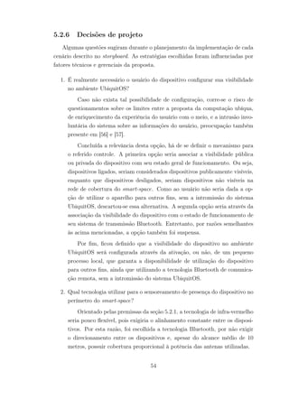 5.2.6 Decisões de projeto
Algumas questões sugiram durante o planejamento da implementação de cada
cenário descrito no storyboard. As estratégias escolhidas foram influenciadas por
fatores técnicos e gerenciais da proposta.
1. É realmente necessário o usuário do dispositivo configurar sua visibilidade
no ambiente UbiquitOS?
Caso não exista tal possibilidade de configuração, corre-se o risco de
questionamentos sobre os limites entre a proposta da computação ubíqua,
de enriquecimento da experiência do usuário com o meio, e a intrusão invo-
luntária do sistema sobre as informações do usuário, preocupação também
presente em [56] e [57].
Concluída a relevância desta opção, há de se definir o mecanismo para
o referido controle. A primeira opção seria associar a visibilidade pública
ou privada do dispositivo com seu estado geral de funcionamento. Ou seja,
dispositivos ligados, seriam considerados dispositivos publicamente visíveis,
enquanto que dispositivos desligados, seriam dispositivos não visíveis na
rede de cobertura do smart-space. Como ao usuário não seria dada a op-
ção de utilizar o aparelho para outros fins, sem a intromissão do sistema
UbiquitOS, descartou-se essa alternativa. A segunda opção seria através da
associação da visibilidade do dispositivo com o estado de funcionamento de
seu sistema de transmissão Bluetooth. Entretanto, por razões semelhantes
às acima mencionadas, a opção também foi suspensa.
Por fim, ficou definido que a visibilidade do dispositivo no ambiente
UbiquitOS será configurada através da ativação, ou não, de um pequeno
processo local, que garanta a disponibilidade de utilização do dispositivo
para outros fins, ainda que utilizando a tecnologia Bluetooth de comunica-
ção remota, sem a intromissão do sistema UbiquitOS.
2. Qual tecnologia utilizar para o sensoreamento de presença do dispositivo no
perímetro do smart-space?
Orientado pelas premissas da seção 5.2.1, a tecnologia de infra-vermelho
seria pouco flexível, pois exigiria o alinhamento constante entre os disposi-
tivos. Por esta razão, foi escolhida a tecnologia Bluetooth, por não exigir
o direcionamento entre os dispositivos e, apesar do alcance médio de 10
metros, possuir cobertura proporcional à potência das antenas utilizadas.
54
 