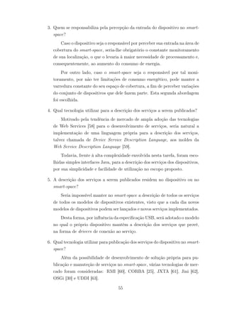 3. Quem se responsabiliza pela percepção da entrada do dispositivo no smart-
space?
Caso o dispositivo seja o responsável por perceber sua entrada na área de
cobertura do smart-space, seria-lhe obrigatório o constante monitoramento
de sua localização, o que o levaria à maior necessidade de processamento e,
consequentemente, ao aumento do consumo de energia.
Por outro lado, caso o smart-space seja o responsável por tal moni-
toramento, por não ter limitações de consumo energético, pode manter a
varredura constante do seu espaço de cobertura, a fim de perceber variações
do conjunto de dispositivos que dele fazem parte. Esta segunda abordagem
foi escolhida.
4. Qual tecnologia utilizar para a descrição dos serviços a serem publicados?
Motivado pela tendência de mercado de ampla adoção das tecnologias
de Web Services [58] para o desenvolvimento de serviços, seria natural a
implementação de uma linguagem própria para a descrição dos serviços,
talvez chamada de Device Service Description Language, aos moldes da
Web Service Description Language [59].
Todavia, frente à alta complexidade envolvida nesta tarefa, foram esco-
lhidas simples interfaces Java, para a descrição dos serviços dos dispositivos,
por sua simplicidade e facilidade de utilização no escopo proposto.
5. A descrição dos serviços a serem publicados residem no dispositivo ou no
smart-space?
Seria impossível manter no smart-space a descrição de todos os serviços
de todos os modelos de dispositivos existentes, visto que a cada dia novos
modelos de dispositivos podem ser lançados e novos serviços implementados.
Desta forma, por influência da especificação USB, será adotado o modelo
no qual o próprio dispositivo mantém a descrição dos serviços que provê,
na forma de drivers de conexão ao serviço.
6. Qual tecnologia utilizar para publicação dos serviços do dispositivo no smart-
space?
Além da possibilidade de desenvolvimento de solução própria para pu-
blicação e manuteção de serviços no smart-space, várias tecnologias de mer-
cado foram consideradas: RMI [60], CORBA [25], JXTA [61], Jini [62],
OSGi [30] e UDDI [63].
55
 