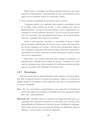 Dentre todas, a tecnologia Jini chamou especial atenção por suas carac-
terísticas de dinamicidade e espontaneidade da rede, essencialmente conver-
gentes com as premissas básicas da computação ubíqua.
7. Como identificar provedores de um mesmo tipo de serviço?
A primeira questão a ser analisada dizia respeito à necessidade ou não
de se definir classes padrões de serviços, a serem seguidas por todos os
implementadores. No caso de sua não existência, como os dispositivos con-
sumidores de serviços poderiam descrever o tipo de serviço do qual necessi-
tam? Do outro lado, como que dispositivos provedores de serviços poderiam
descrever o propósito dos serviços que proviam?
Frente a estas questões, concluiu-se a necessidade de haver a defini-
ção de categorias padronizadas de serviços, sob as quais cada desenvolve-
dor deveria enquadrar seus serviços. Através desta categorização, define-se
um vocabulário comum pelo qual desenvolvedores, fabricantes, provedores e
consumidores de serviços poderiam se benefiar diretamente através de maior
clareza nas comunicações.
Desta feita, outro desafio enfrentado dizia respeito à tecnologia a ser
aplicada para a definição destas classes de serviços. Considerou-se a utili-
zação de ontologias mas, pela necessidade de viabilização imediata da idéia,
optou-se novamente pela utilização de interfaces Java.
5.2.7 Tecnologias
Com base nas decisões de projeto listadas na seção anterior e em outras defini-
ções tidas ao longo do projeto da arquitetura proposta, chegou-se à conclusão do
seguinte parque de tecnologias a serem utilizadas como base do desenvolvimento
do sistema UbiquitOS:
Java - Por sua característica multiplataforma e sua ampla base de dispositivos
que lhe dão suporte, foi escolhida a Tecnologia Java como plataforma básica
para todo o desenvolvimento.
Bluetooth [66] - Escolhida para ser a primeira tecnologia suportada para a co-
municação entre dispositivos presentes no smart-space, por seu baixo custo,
disponibilidade de bibliotecas de desenvolvimento e facilidade de utilização.
Traz consigo recursos para percepção da presença de dispositivos, disponi-
bilização e acesso remoto a serviços do dispositivo.
56
 