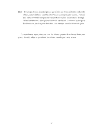 Jini - Tecnologia focada no princípio de que a rede não é um ambiente confiável e
estável, características também observadas na computação ubíqua. Fornece
uma infra-estrutura independente de protocolos para a construção de arqui-
teturas orientadas a serviços distribuídas e flexíveis. Escolhida como pilar
do sistema de publicação e descoberta de serviços na rede do smart-space.
O capítulo que segue, descreve com detalhes o projeto de software desta pro-
posta, firmado sobre as premissas, decisões e tecnologias vistas acima.
57
 