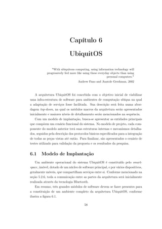 Capítulo 6
UbiquitOS
"With ubiquitous computing, using information technology will
progressively feel more like using these everyday objects than using
personal computers."
Andrew Fano and Anatole Gershman, 2002
A arquitetura UbiquitOS foi concebida com o objetivo inicial de viabilizar
uma infra-estrutura de software para ambientes de computação ubíqua na qual
a adaptação de serviços fosse facilitada. Sua descrição será feita numa abor-
dagem top-down, na qual os módulos macros da arquitetura serão apresentados
inicialmente e maiores níveis de detalhamento serão mencionados na sequência.
Com um modelo de implantação, busca-se apresentar as entidades principais
que compõem um cenário funcional do sistema. No modelo de projeto, cada com-
ponente do modelo anterior terá suas estruturas internas e mecanismos detalha-
dos, seguidos pela descrição dos protocolos básicos especificados para a integração
de todas as peças vistas até então. Para finalizar, são apresentados o cenário de
testes utilizado para validação da proposta e os resultados da pesquisa.
6.1 Modelo de Implantação
Um ambiente operacional do sistema UbiquitOS é constituído pelo smart-
space, imóvel, dotado de um núcleo de software principal, e por vários dispositivos,
geralmente móveis, que compartilham serviços entre si. Conforme mencionado na
seção 5.2.6, toda a comunicação entre as partes da arquitetura será inicialmente
realizada através da tecnologia Bluetooth.
Em resumo, três grandes módulos de software devem se fazer presentes para
a constituição de um ambiente completo da arquitetura UbiquitOS, conforme
ilustra a figura 6.1.
58
 