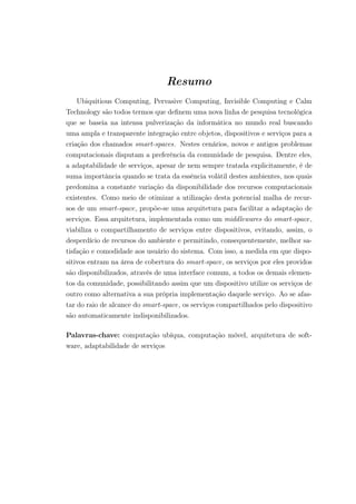 Resumo
Ubiquitious Computing, Pervasive Computing, Invisible Computing e Calm
Technology são todos termos que definem uma nova linha de pesquisa tecnológica
que se baseia na intensa pulverização da informática no mundo real buscando
uma ampla e transparente integração entre objetos, dispositivos e serviços para a
criação dos chamados smart-spaces. Nestes cenários, novos e antigos problemas
computacionais disputam a preferência da comunidade de pesquisa. Dentre eles,
a adaptabilidade de serviços, apesar de nem sempre tratada explicitamente, é de
suma importância quando se trata da essência volátil destes ambientes, nos quais
predomina a constante variação da disponibilidade dos recursos computacionais
existentes. Como meio de otimizar a utilização desta potencial malha de recur-
sos de um smart-space, propõe-se uma arquitetura para facilitar a adaptação de
serviços. Essa arquitetura, implementada como um middlewares do smart-space,
viabiliza o compartilhamento de serviços entre dispositivos, evitando, assim, o
desperdício de recursos do ambiente e permitindo, consequentemente, melhor sa-
tisfação e comodidade aos usuário do sistema. Com isso, a medida em que dispo-
sitivos entram na área de cobertura do smart-space, os serviços por eles providos
são disponibilizados, através de uma interface comum, a todos os demais elemen-
tos da comunidade, possibilitando assim que um dispositivo utilize os serviços de
outro como alternativa a sua própria implementação daquele serviço. Ao se afas-
tar do raio de alcance do smart-space, os serviços compartilhados pelo dispositivo
são automaticamente indisponibilizados.
Palavras-chave: computação ubíqua, computação móvel, arquitetura de soft-
ware, adaptabilidade de serviços
 