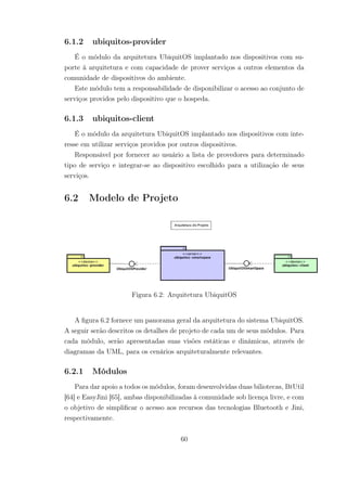 6.1.2 ubiquitos-provider
É o módulo da arquitetura UbiquitOS implantado nos dispositivos com su-
porte à arquitetura e com capacidade de prover serviços a outros elementos da
comunidade de dispositivos do ambiente.
Este módulo tem a responsabilidade de disponibilizar o acesso ao conjunto de
serviços providos pelo dispositivo que o hospeda.
6.1.3 ubiquitos-client
É o módulo da arquitetura UbiquitOS implantado nos dispositivos com inte-
resse em utilizar serviços providos por outros dispositivos.
Responsável por fornecer ao usuário a lista de provedores para determinado
tipo de serviço e integrar-se ao dispositivo escolhido para a utilização de seus
serviços.
6.2 Modelo de Projeto
Figura 6.2: Arquitetura UbiquitOS
A figura 6.2 fornece um panorama geral da arquitetura do sistema UbiquitOS.
A seguir serão descritos os detalhes de projeto de cada um de seus módulos. Para
cada módulo, serão apresentadas suas visões estáticas e dinâmicas, através de
diagramas da UML, para os cenários arquiteturalmente relevantes.
6.2.1 Módulos
Para dar apoio a todos os módulos, foram desenvolvidas duas biliotecas, BtUtil
[64] e EasyJini [65], ambas disponibilizadas à comunidade sob licença livre, e com
o objetivo de simplificar o acesso aos recursos das tecnologias Bluetooth e Jini,
respectivamente.
60
 