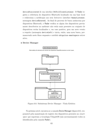 deviceDiscovered de sua interface BtUtilClientListener. O Radar re-
gistra a referência do dispositivo Bluetooth localizado em sua base local
e redireciona a notificação aos seus listeneres (interface RadarListener,
mensagem deviceEntered). Ao final do processo de busca assíncrona por
dispositivos Bluetooth, o Radar verifica se algum dos dispositivos previa-
mente descobertos no ambiente não estão mais presentes no conjunto de
dispositivos recém localizados e, em caso positivo, gera um novo evento
a respeito (mensagem deviceLeft) e inicia, então, uma nova busca, per-
manecendo neste fluxo enquanto o módulo ubiquitos-smartspace estiver
ativo.
• Device Manager
Figura 6.6: Subsistema Device Manager - Visão Estática
No próximo nível, encontra-se a camada Device Manager (figura 6.6), res-
ponsável pela manutenção do registro dos dispositivos presentes no smart-
space que suportam a tecnologia UbiquitOS (não necessariamente todos os
identificados pela camada Radar).
63
 