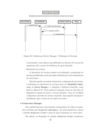 Figura 6.9: Subsistema Service Manager - Publicação de Serviços
é instanciado e seus objetos são publicados no diretório de serviços da
arquitetura Jini, através da biblioteca de apoio EasyJini.
– Descoberta de serviços
A descoberta de serviços consiste na localização e recuperação de
serviços já publicados, para que sejam utilizados por outros dispositivos
do smart-space.
Iniciada quando um usuário deseja fazer a adaptação de um serviço,
a solicitação da descoberta de serviços parte do Adaptability Engine,
chega ao Service Manager e é delegada à biblioteca EasyJini, como
ilustra a figura 6.10. Nesta primeira transação, busca-se uma lista de
dispositivos capazes de prover o serviço desejado. Uma vez escolhido
o dispositivo provedor do serviço requerido, uma segunda transação é
inicializada, para a busca de seu objeto de acesso.
• Connection Manager
Este módulo funciona como fachada concentradora de todas as requisi-
ções recebidas pelo ubiquitos-smartspace. Na atual arquitetura, apenas
o módulo ubiquitos-client é capaz de gerar requisições ao smart-space.
Em síntese, as demandas do módulo ubiquitos-client resumem-se
66
 