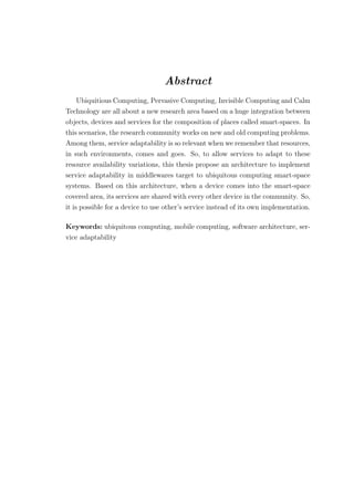 Abstract
Ubiquitious Computing, Pervasive Computing, Invisible Computing and Calm
Technology are all about a new research area based on a huge integration between
objects, devices and services for the composition of places called smart-spaces. In
this scenarios, the research community works on new and old computing problems.
Among them, service adaptability is so relevant when we remember that resources,
in such environments, comes and goes. So, to allow services to adapt to these
resource availability variations, this thesis propose an architecture to implement
service adaptability in middlewares target to ubiquitous computing smart-space
systems. Based on this architecture, when a device comes into the smart-space
covered area, its services are shared with every other device in the community. So,
it is possible for a device to use other’s service instead of its own implementation.
Keywords: ubiquitous computing, mobile computing, software architecture, ser-
vice adaptability
 