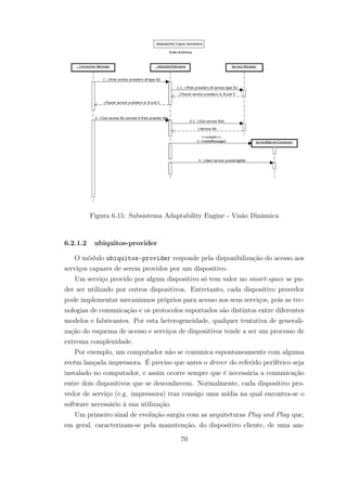 Figura 6.15: Subsistema Adaptability Engine - Visão Dinâmica
6.2.1.2 ubiquitos-provider
O módulo ubiquitos-provider responde pela disponibilização do acesso aos
serviços capazes de serem providos por um dispositivo.
Um serviço provido por algum dispositivo só tem valor no smart-space se pu-
der ser utilizado por outros dispositivos. Entretanto, cada dispositivo provedor
pode implementar mecanismos próprios para acesso aos seus serviços, pois as tec-
nologias de comunicação e os protocolos suportados são distintos entre diferentes
modelos e fabricantes. Por esta heterogeneidade, qualquer tentativa de generali-
zação do esquema de acesso e serviços de dispositivos tende a ser um processo de
extrema complexidade.
Por exemplo, um computador não se comunica espontaneamente com alguma
recém lançada impressora. É preciso que antes o driver do referido periférico seja
instalado no computador, e assim ocorre sempre que é necessária a comunicação
entre dois dispositivos que se desconhecem. Normalmente, cada dispositivo pro-
vedor de serviço (e.g. impressora) traz consigo uma mídia na qual encontra-se o
software necessário à sua utilização.
Um primeiro sinal de evolução surgiu com as arquiteturas Plug and Play que,
em geral, caracterizam-se pela manutenção, do dispositivo cliente, de uma am-
70
 
