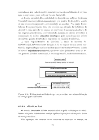 especializada por cada dispositivo com interesse na disponibilização de serviços
para o smart-space, como pode ser visto na figura 6.16.
Já descrito na seção 5.2.6, a visibilidade do dispositivo no ambiente do sistema
UbiquitOS deverá ser ativada manualmente, pelo usuário do dispositivo, através
de um processo independente a ser executado no aparelho. Pela opção de pla-
taforma de desenvolvimento feita, este processo para ativação da visibilidade do
dispositivo como provedor de serviços no smart-space é implementado através de
um pequeno aplicativo que, ao ser executado, inicializa os serviços necessários à
comunicação do módulo ubiquitos-smartspace para a publicação dos drivers
disponíveis, quando de entrada do dispositivo em sua área de cobertura.
A única responsabilidade do aplicativo (a classe de fronteira No-
kiaN80UbiquitOSProviderMidlet da figura 6.16) é o registro de cada driver exis-
tente na implementação básica do módulo (classe BaseServiceProvider), através
do método registerServiceDriver, que recebe como parâmetro o nome do dri-
ver, para sua posterior instanciação, e seu código binário, em formato serializado.
Figura 6.16: Utilização do módulo ubiquitos-provider para disponibilização
de serviços para o ambiente
6.2.1.3 ubiquitos-client
O módulo ubiquitos-client responsabiliza-se pela viabilização da desco-
berta e seleção de provedores de serviços e pela recuperação e utilização do driver
do serviço escolhido.
Uma aplicação com interesse em se beneficiar da adaptação de serviços, ou
72
 