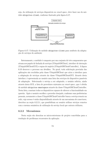 seja, da utilização de serviços disponíveis no smart-space, deve fazer uso do mó-
dulo ubiquitos-client, conforme ilustrado pela figura 6.17.
Figura 6.17: Utilização do módulo ubiquitos-client para usufruto da adapta-
ção de serviços do ambiente
Internamente, o módulo é composto por um conjunto de três componentes que
atuam nos papéis de fachada de serviços (UbiquitOSClient), interface de interação
(UbiquitOSClientGUI) e regras de negócio (UbiquitOSClientController). A figura
6.19 descreve o processo em detalhes. No geral, toda solicitação provinda das
aplicações são recebidas pela classe UbiquitOSClient que ativa a interface para
a adaptação de serviços através da classe UbiquitOSClientGUI. Através desta
interface, é apresentada ao usuário uma lista dos serviços do dispositivo passíveis
de adaptação. Selecionado o serviço a ser adaptado, o usuário solicita, ainda
através desta GUI, a lista de provedores existentes no smart-space, que é obtida
do módulo ubiquitos-smartspace através da classe UbiquitOSClientController.
Nesta lista, constam todos os dispositivos capazes de oferecer a funcionalidade em
questão. Após o usuário escolher o provedor desejado, conforme suas preferências
pessoais, novamente a classe UbiquitOSClientController busca o serviço remoto na
rede, cujo acesso é então disponibilizado através de um mecanismo de conectores,
descritos na seção 6.2.2.1, que possibilitam ao usuário utilizar serviços remotos
com a mesma semântica de utilização do serviço local que outrora utilizava.
6.2.2 Mecanismos
Nesta seção são descritas as micro-estruturas de projeto concebidas para a
resolução de problemas recorrentes da aplicação.
73
 