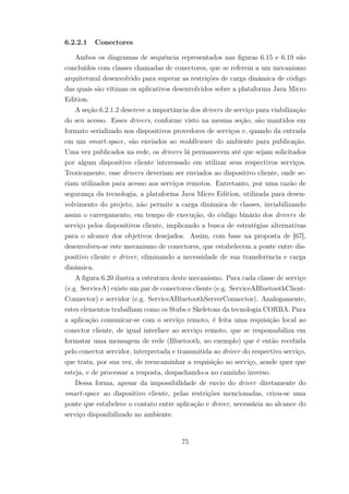 6.2.2.1 Conectores
Ambos os diagramas de sequência representados nas figuras 6.15 e 6.19 são
concluídos com classes chamadas de conectores, que se referem a um mecanismo
arquitetural desenvolvido para superar as restrições de carga dinâmica de código
das quais são vítimas os aplicativos desenvolvidos sobre a plataforma Java Micro
Edition.
A seção 6.2.1.2 descreve a importância dos drivers de serviço para viabilização
do seu acesso. Esses drivers, conforme visto na mesma seção, são mantidos em
formato serializado nos dispositivos provedores de serviços e, quando da entrada
em um smart-space, são enviados ao middleware do ambiente para publicação.
Uma vez publicados na rede, os drivers lá permanecem até que sejam solicitados
por algum dispositivo cliente interessado em utilizar seus respectivos serviços.
Teoricamente, esse drivers deveriam ser enviados ao dispositivo cliente, onde se-
riam utilizados para acesso aos serviços remotos. Entretanto, por uma razão de
segurança da tecnologia, a plataforma Java Micro Edition, utilizada para desen-
volvimento do projeto, não permite a carga dinâmica de classes, inviabilizando
assim o carregamento, em tempo de execução, do código binário dos drivers de
serviço pelos dispositivos cliente, implicando a busca de estratégias alternativas
para o alcance dos objetivos desejados. Assim, com base na proposta de [67],
desenvolveu-se este mecanismo de conectores, que estabelecem a ponte entre dis-
positivo cliente e driver, eliminando a necessidade de sua transferência e carga
dinâmica.
A figura 6.20 ilustra a estrutura deste mecanismo. Para cada classe de serviço
(e.g. ServiceA) existe um par de conectores cliente (e.g. ServiceABluetoothClient-
Connector) e servidor (e.g. ServiceABluetoothServerConnector). Analogamente,
estes elementos trabalham como os Stubs e Skeletons da tecnologia CORBA. Para
a aplicação comunicar-se com o serviço remoto, é feita uma requisição local ao
conector cliente, de igual interface ao serviço remoto, que se responsabiliza em
formatar uma mensagem de rede (Bluetooth, no exemplo) que é então recebida
pelo conector servidor, interpretada e transmitida ao driver do respectivo serviço,
que trata, por sua vez, de reencaminhar a requisição ao serviço, aonde quer que
esteja, e de processar a resposta, despachando-a no caminho inverso.
Dessa forma, apesar da impossibilidade de envio do driver diretamente do
smart-space ao dispositivo cliente, pelas restrições mencionadas, criou-se uma
ponte que estabelece o contato entre aplicação e driver, necessária ao alcance do
serviço disponibilizado no ambiente.
75
 