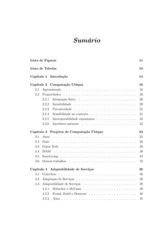Sumário
Lista de Figuras 11
Lista de Tabelas 13
Capítulo 1 Introdução 14
Capítulo 2 Computação Ubíqua 16
2.1 Apresentação . . . . . . . . . . . . . . . . . . . . . . . . . . . . . 16
2.2 Propriedades . . . . . . . . . . . . . . . . . . . . . . . . . . . . . 20
2.2.1 Integração física . . . . . . . . . . . . . . . . . . . . . . . . 20
2.2.2 Invisibilidade . . . . . . . . . . . . . . . . . . . . . . . . . 20
2.2.3 Pró-atividade . . . . . . . . . . . . . . . . . . . . . . . . . 21
2.2.4 Sensibilidade ao contexto . . . . . . . . . . . . . . . . . . . 21
2.2.5 Interoperabilidade espontânea . . . . . . . . . . . . . . . . 22
2.2.6 Interfaces naturais . . . . . . . . . . . . . . . . . . . . . . 22
Capítulo 3 Projetos de Computação Ubíqua 24
3.1 Aura . . . . . . . . . . . . . . . . . . . . . . . . . . . . . . . . . . 25
3.2 Gaia . . . . . . . . . . . . . . . . . . . . . . . . . . . . . . . . . . 26
3.3 Gator Tech . . . . . . . . . . . . . . . . . . . . . . . . . . . . . . 28
3.4 ISAM . . . . . . . . . . . . . . . . . . . . . . . . . . . . . . . . . 30
3.5 EasyLiving . . . . . . . . . . . . . . . . . . . . . . . . . . . . . . . 33
3.6 Outros trabalhos . . . . . . . . . . . . . . . . . . . . . . . . . . . 35
Capítulo 4 Adaptabilidade de Serviços 36
4.1 Conceitos . . . . . . . . . . . . . . . . . . . . . . . . . . . . . . . 36
4.2 Adaptação de Serviços . . . . . . . . . . . . . . . . . . . . . . . . 38
4.3 Adaptabilidade de Serviços . . . . . . . . . . . . . . . . . . . . . . 38
4.3.1 Hubscher e McCann . . . . . . . . . . . . . . . . . . . . . 39
4.3.2 Fouial, Fadel e Demeure . . . . . . . . . . . . . . . . . . . 40
4.3.3 Aura . . . . . . . . . . . . . . . . . . . . . . . . . . . . . . 41
 