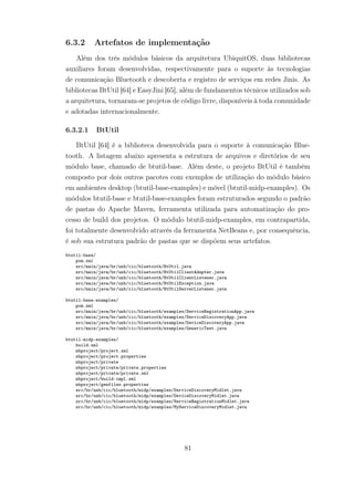 6.3.2 Artefatos de implementação
Além dos três módulos básicos da arquitetura UbiquitOS, duas bibliotecas
auxiliares foram desenvolvidas, respectivamente para o suporte às tecnologias
de comunicação Bluetooth e descoberta e registro de serviços em redes Jinis. As
bibliotecas BtUtil [64] e EasyJini [65], além de fundamentos técnicos utilizados sob
a arquitetura, tornaram-se projetos de código livre, disponíveis à toda comunidade
e adotadas internacionalmente.
6.3.2.1 BtUtil
BtUtil [64] é a biblioteca desenvolvida para o suporte à comunicação Blue-
tooth. A listagem abaixo apresenta a estrutura de arquivos e diretórios de seu
módulo base, chamado de btutil-base. Além deste, o projeto BtUtil é também
composto por dois outros pacotes com exemplos de utilização do módulo básico
em ambientes desktop (btutil-base-examples) e móvel (btutil-midp-examples). Os
módulos btutil-base e btutil-base-examples foram estruturados segundo o padrão
de pastas do Apache Maven, ferramenta utilizada para automatização do pro-
cesso de build dos projetos. O módulo btutil-midp-examples, em contrapartida,
foi totalmente desenvolvido através da ferramenta NetBeans e, por consequência,
é sob sua estrutura padrão de pastas que se dispõem seus artefatos.
btutil-base/
pom.xml
src/main/java/br/unb/cic/bluetooth/BtUtil.java
src/main/java/br/unb/cic/bluetooth/BtUtilClientAdapter.java
src/main/java/br/unb/cic/bluetooth/BtUtilClientListener.java
src/main/java/br/unb/cic/bluetooth/BtUtilException.java
src/main/java/br/unb/cic/bluetooth/BtUtilServerListener.java
btutil-base-examples/
pom.xml
src/main/java/br/unb/cic/bluetooth/examples/ServiceRegistrationApp.java
src/main/java/br/unb/cic/bluetooth/examples/ServiceDiscoveryApp.java
src/main/java/br/unb/cic/bluetooth/examples/DeviceDiscoveryApp.java
src/main/java/br/unb/cic/bluetooth/examples/GenericTest.java
btutil-midp-examples/
build.xml
nbproject/project.xml
nbproject/project.properties
nbproject/private
nbproject/private/private.properties
nbproject/private/private.xml
nbproject/build-impl.xml
nbproject/genfiles.properties
src/br/unb/cic/bluetooth/midp/examples/ServiceDiscoveryMidlet.java
src/br/unb/cic/bluetooth/midp/examples/DeviceDiscoveryMidlet.java
src/br/unb/cic/bluetooth/midp/examples/ServiceRegistrationMidlet.java
src/br/unb/cic/bluetooth/midp/examples/MyServiceDiscoveryMidlet.java
81
 