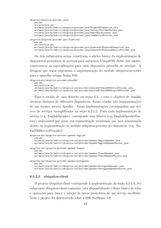 ubiquitos/ubiquitos-provider-java/
pom.xml
src/site/site.xml
src/main/java/br/unb/cic/ubiquitos/provider/java/UbiquitOSConnection.java
src/main/java/br/unb/cic/ubiquitos/provider/java/factory/ProviderFactory.java
src/main/java/br/unb/cic/ubiquitos/provider/java/SmartSpaceListener.java
src/main/java/br/unb/cic/ubiquitos/provider/java/JavaServiceProvider.java
ubiquitos/ubiquitos-provider-java-bluetooth/
pom.xml
src/site/site.xml
src/main/java/br/unb/cic/ubiquitos/provider/java/bluetooth/BluetoothConnection.java
src/main/java/br/unb/cic/ubiquitos/provider/java/bluetooth/BluetoothServiceProvider.java
Os dois subprojetos acima constituem o núcleo básico da implementação de
dispositivos provedores de serviços para ambientes UbiquitOS. Sobre este núcleo,
constroem-se as especializações para cada dispositivo provedor de serviços. A
listagem que segue representa a implementação do módulo ubiquitos-provider
para o aparelho celular Nokia N80.
ubiquitos-ext/ubiquitos-provider-nokiaN80/
pom.xml
src/site/site.xml
src/main/java/br/unb/cic/ubiquitos-ext/provider/nokia/n80/NokiaN80ServiceProvider.java
src/main/java/br/unb/cic/ubiquitos-ext/provider/nokia/n80/NokiaN80UbiquitOSProvider.java
Para o estudo de caso descrito na seção 6.4, e com o objetivo de simular
recursos distintos de diferentes dispositivos, foram criadas três implementações
de um mesmo serviço Speaker. Essas implementações correspondem aos dri-
vers de serviços exemplificados na seção 6.2.1.2. Para cada implementação de
serviço (e.g. EnglishSpeaker), corresponde uma fábrica (e.g. EnglishSpeakerFac-
tory) responsável por gerar sua representação serializada que será armazenada
dentro da implementação do módulo ubiquitos-provider no dispositivo (e.g. No-
kiaN80ServiceProvider).
ubiquitos-ext/ubiquitos-provider-speaker-english/
pom.xml
src/main/java/br/unb/cic/ubiquitos-ext/provider/speaker/EnglishSpeaker.java
src/main/java/br/unb/cic/ubiquitos-ext/provider/speaker/EnglishSpeakerFactory.java
ubiquitos-ext/ubiquitos-provider-speaker-french/
pom.xml
src/main/java/br/unb/cic/ubiquitos-ext/provider/speaker/FrenchSpeaker.java
src/main/java/br/unb/cic/ubiquitos-ext/provider/speaker/FrenchSpeakerFactory.java
ubiquitos-ext/ubiquitos-provider-speaker-portuguese/
pom.xml
src/main/java/br/unb/cic/ubiquitos-ext/provider/speaker/PortugueseSpeaker.java
src/main/java/br/unb/cic/ubiquitos-ext/provider/speaker/PortugueseSpeakerFactory.java
6.3.2.5 ubiquitos-client
O projeto ubiquitos-client corresponde à implementação da seção 6.2.1.3. No
subprojeto ubiquitos-client-commons, está disponibilizado o fluxo básico de telas
e operações para busca e seleção de novos provedores de um serviço escolhido.
Todo o projeto foi desenvolvido sobre a IDE NetBeans 5.0.
83
 