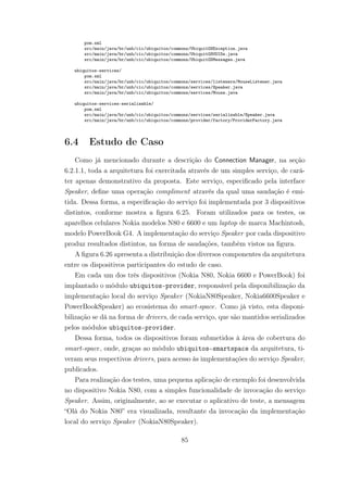pom.xml
src/main/java/br/unb/cic/ubiquitos/commons/UbiquitOSException.java
src/main/java/br/unb/cic/ubiquitos/commons/UbiquitOSUUIDs.java
src/main/java/br/unb/cic/ubiquitos/commons/UbiquitOSMessages.java
ubiquitos-services/
pom.xml
src/main/java/br/unb/cic/ubiquitos/commons/services/listeners/MouseListener.java
src/main/java/br/unb/cic/ubiquitos/commons/services/Speaker.java
src/main/java/br/unb/cic/ubiquitos/commons/services/Mouse.java
ubiquitos-services-serializable/
pom.xml
src/main/java/br/unb/cic/ubiquitos/commons/services/serializable/Speaker.java
src/main/java/br/unb/cic/ubiquitos/commons/provider/factory/ProviderFactory.java
6.4 Estudo de Caso
Como já mencionado durante a descrição do Connection Manager, na seção
6.2.1.1, toda a arquitetura foi exercitada através de um simples serviço, de cará-
ter apenas demonstrativo da proposta. Este serviço, especificado pela interface
Speaker, define uma operação compliment através da qual uma saudação é emi-
tida. Dessa forma, a especificação do serviço foi implementada por 3 dispositivos
distintos, conforme mostra a figura 6.25. Foram utilizados para os testes, os
aparelhos celulares Nokia modelos N80 e 6600 e um laptop de marca Machintosh,
modelo PowerBook G4. A implementação do serviço Speaker por cada dispositivo
produz resultados distintos, na forma de saudações, também vistos na figura.
A figura 6.26 apresenta a distribuição dos diversos componentes da arquitetura
entre os dispositivos participantes do estudo de caso.
Em cada um dos três dispositivos (Nokia N80, Nokia 6600 e PowerBook) foi
implantado o módulo ubiquitos-provider, responsável pela disponibilização da
implementação local do serviço Speaker (NokiaN80Speaker, Nokia6600Speaker e
PowerBookSpeaker) ao ecosistema do smart-space. Como já visto, esta disponi-
bilização se dá na forma de drivers, de cada serviço, que são mantidos serializados
pelos módulos ubiquitos-provider.
Dessa forma, todos os dispositivos foram submetidos à área de cobertura do
smart-space, onde, graças ao módulo ubiquitos-smartspace da arquitetura, ti-
veram seus respectivos drivers, para acesso às implementações do serviço Speaker,
publicados.
Para realização dos testes, uma pequena aplicação de exemplo foi desenvolvida
no dispositivo Nokia N80, com a simples funcionalidade de invocação do serviço
Speaker. Assim, originalmente, ao se executar o aplicativo de teste, a mensagem
“Olá do Nokia N80” era visualizada, resultante da invocação da implementação
local do serviço Speaker (NokiaN80Speaker).
85
 