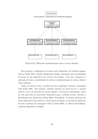 Figura 6.25: Diferentes implementações para o serviço Speaker.
Para permitir a adaptação de serviços neste dispositivo, foi também implan-
tado no Nokia N80 o módulo ubiquitos-client, responsável pela possibilidade
de acesso de um dispositivo aos serviços dos demais. Com isso, agregou-se à
aplicação de teste a possibilidade de alterar a implementação do serviço Speaker
então utilizada.
Assim, ao iniciar o teste, o usuário executa a aplicação, obtendo a mensagem
“Olá Nokia N80”. Em seguida, conforme descrito na seção 6.2.1.3, o usuário
solicita a troca do provedor do serviço Speaker. O processo, inicialmente, busca
na rede pela lista de provedores disponíveis para o referido serviço, obtendo a
identificação dos dispositivos Nokia 6600 e PowerBook. O usuário seleciona um
destes dispositivos (provedores) e, deste ponto em diante, a execução do aplicativo
de teste resultará nas mensagens “Olá do Nokia 6600” ou “Olá do PowerBook”,
conforme dispositivo escolhido.
86
 