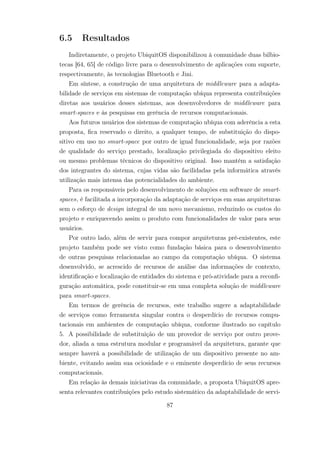 6.5 Resultados
Indiretamente, o projeto UbiquitOS disponibilizou à comunidade duas bilbio-
tecas [64, 65] de código livre para o desenvolvimento de aplicações com suporte,
respectivamente, às tecnologias Bluetooth e Jini.
Em síntese, a construção de uma arquitetura de middleware para a adapta-
bilidade de serviços em sistemas de computação ubíqua representa contribuições
diretas aos usuários desses sistemas, aos desenvolvedores de middleware para
smart-spaces e às pesquisas em gerência de recursos computacionais.
Aos futuros usuários dos sistemas de computação ubíqua com aderência a esta
proposta, fica reservado o direito, a qualquer tempo, de substituição do dispo-
sitivo em uso no smart-space por outro de igual funcionalidade, seja por razões
de qualidade do serviço prestado, localização privilegiada do dispositivo eleito
ou mesmo problemas técnicos do dispositivo original. Isso mantém a satisfação
dos integrantes do sistema, cujas vidas são facilidadas pela informática através
utilização mais intensa das potencialidades do ambiente.
Para os responsáveis pelo desenvolvimento de soluções em software de smart-
spaces, é facilitada a incorporação da adaptação de serviços em suas arquiteturas
sem o esforço de design integral de um novo mecanismo, reduzindo os custos do
projeto e enriquecendo assim o produto com funcionalidades de valor para seus
usuários.
Por outro lado, além de servir para compor arquiteturas pré-existentes, este
projeto também pode ser visto como fundação básica para o desenvolvimento
de outras pesquisas relacionadas ao campo da computação ubíqua. O sistema
desenvolvido, se acrescido de recursos de análise das informações de contexto,
identificação e localização de entidades do sistema e pró-atividade para a reconfi-
guração automática, pode constituir-se em uma completa solução de middleware
para smart-spaces.
Em termos de gerência de recursos, este trabalho sugere a adaptabilidade
de serviços como ferramenta singular contra o desperdício de recursos compu-
tacionais em ambientes de computação ubíqua, conforme ilustrado no capítulo
5. A possibilidade de substituição de um provedor de serviço por outro prove-
dor, aliada a uma estrutura modular e programável da arquitetura, garante que
sempre haverá a possibilidade de utilização de um dispositivo presente no am-
biente, evitando assim sua ociosidade e o eminente desperdício de seus recursos
computacionais.
Em relação às demais iniciativas da comunidade, a proposta UbiquitOS apre-
senta relevantes contribuições pelo estudo sistemático da adaptabilidade de servi-
87
 