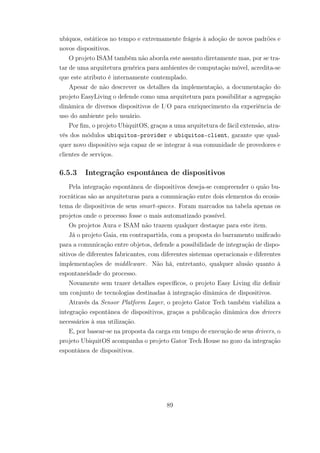 ubíquos, estáticos no tempo e extremamente frágeis à adoção de novos padrões e
novos dispositivos.
O projeto ISAM também não aborda este assunto diretamente mas, por se tra-
tar de uma arquitetura genérica para ambientes de computação móvel, acredita-se
que este atributo é internamente contemplado.
Apesar de não descrever os detalhes da implementação, a documentação do
projeto EasyLiving o defende como uma arquitetura para possibilitar a agregação
dinâmica de diversos dispositivos de I/O para enriquecimento da experiência de
uso do ambiente pelo usuário.
Por fim, o projeto UbiquitOS, graças a uma arquitetura de fácil extensão, atra-
vés dos módulos ubiquitos-provider e ubiquitos-client, garante que qual-
quer novo dispositivo seja capaz de se integrar à sua comunidade de provedores e
clientes de serviços.
6.5.3 Integração espontânea de dispositivos
Pela integração espontânea de dispositivos deseja-se compreender o quão bu-
rocráticas são as arquiteturas para a comunicação entre dois elementos do ecosis-
tema de dispositivos de seus smart-spaces. Foram marcados na tabela apenas os
projetos onde o processo fosse o mais automatizado possível.
Os projetos Aura e ISAM não trazem qualquer destaque para este item.
Já o projeto Gaia, em contrapartida, com a proposta do barramento unificado
para a comunicação entre objetos, defende a possibilidade de integração de dispo-
sitivos de diferentes fabricantes, com diferentes sistemas operacionais e diferentes
implementações de middleware. Não há, entretanto, qualquer alusão quanto à
espontaneidade do processo.
Novamente sem trazer detalhes específicos, o projeto Easy Living diz definir
um conjunto de tecnologias destinadas à integração dinâmica de dispositivos.
Através da Sensor Platform Layer, o projeto Gator Tech também viabiliza a
integração espontânea de dispositivos, graças a publicação dinâmica dos drivers
necessários à sua utilização.
E, por basear-se na proposta da carga em tempo de execução de seus drivers, o
projeto UbiquitOS acompanha o projeto Gator Tech House no gozo da integração
espontânea de dispositivos.
89
 